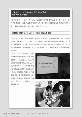 148 ARG 業務実績 定期報告  ライブラリー・リソース・ガイド 2014 年 春号
『ライブラリー・リソース・ガイド』の発行元であるアカデミック・リソース・
ガイド株式会社の最近の業務実績のうち、対外的に公表可能なものをまとめてい
ます。各種業務依頼は、お気軽にご相談ください。
2014 年 3 月 3 日（月）に福島県の白河市立図書館で、「図書館総合展フォーラム 2014
in 白河」が開催されました。弊社では、2013 年から図書館総合展の地方展開につき、企
画・実施を受託しており、今回の白河開催でも企画から実施までを請け負いました。当
日は 200 名ほどの参加があり、たいへんな盛況でした。ご参加の方々に心から御礼申し
上げます。
また、2014 年 5 月 18 日（日）に
岡山大学で開催された「図書館総
合展フォーラム 2014 in 岡山」で
も同様の役割を果たしました。ま
た、いずれのフォーラムでも弊社
代表の岡本真が司会を務めました。
なお、図書館総合展の地方展
開 は、2014 年 7 月 11 日（ 金 ）に
新潟県立図書館で「図書館総合展
フォーラム 2014 in 新潟」として
開催されます。
アカデミック・リソース・ガイド株式会社
業務実績 定期報告
図書館総合展フォーラム2014 in 白河、同岡山を開催
 