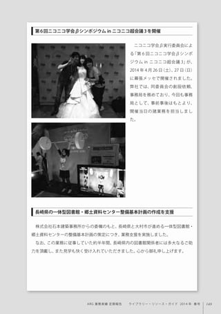 149ARG 業務実績 定期報告  ライブラリー・リソース・ガイド 2014 年 春号
ニコニコ学会β実行委員会によ
る「第 6 回ニコニコ学会βシンポ
ジウム in ニコニコ超会議 3」が、
2014 年 4 月 26 日（土）、27 日（日）
に幕張メッセで開催されました。
弊社では、同委員会の創設依頼、
事務局を務めており、今回も事務
局として、事前事後はもとより、
開催当日の諸業務を担当しまし
た。
株式会社石本建築事務所からの委嘱のもと、長崎県と大村市が進める一体型図書館・
郷土資料センターの整備基本計画の策定につき、業務支援を実施しました。
なお、この業務に従事していた約半年間、長崎県内の図書館関係者には多大なるご助
力を頂戴し、また見学も快く受け入れていただきました。心から御礼申し上げます。
第6回ニコニコ学会βシンポジウム in ニコニコ超会議3を開催
長崎県の一体型図書館・郷土資料センター整備基本計画の作成を支援
 