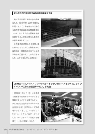 150 ARG 業務実績 定期報告  ライブラリー・リソース・ガイド 2014 年 春号
株式会社乃村工藝社からの委嘱
のもと、2013 年度、2014 年度の 2
年間に渡って、現在富山市が進め
る西町南地区公益施設整備事業に
ついて、主に富山市立図書館本館
の建て替えと移転に関わる業務の
支援を実施しました。
この業務に従事した 2 年間、富
山県内はもとより、北陸各地域の
公共施設・商業施設の方々には見
学等を快く受け入れていただきま
した。心から御礼申し上げます。
2014 年 3 月 4 日（火）に淡路島
で開催された第 6 回データ工学と
情報マネジメントに関するフォー
ラム（第 12 回日本データベース学
会 年 次 大 会 ）（DEIM2014）で BoF
セッション として、アイデアソン
「リクルートテクノロジーズとつ
くる、ライフイベントの高付加価
値サービス」を開催しました。
DEIM2014 でアイデアソン「リクルートテクノロジーズとつくる、ライフ
イベントの高付加価値サービス」を実施
富山市の西町南地区公益施設整備事業を支援
 