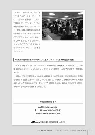 151ARG 業務実績 定期報告  ライブラリー・リソース・ガイド 2014 年 春号
これはリクルート社のサービス
「ホットペッパービューティー」の
口コミデータを活用し、エンジニ
ア機能とデータサイエンティスト
機能の協働により、ライフイベン
ト（進学、就職、結婚）における高
付加価値サービスを生み出すため
のアイデアをグループごとにまと
めていくもので、弊社ではワーク
ショップのデザインと実施にあ
たってのファシリテーションを担
当しました。
2014 年 5 月 24 日（土）∼ 25 日（日）に島根県隠岐の離島・海士町（中ノ島）で、「ARG
第 4 回 Web インテリジェンスとインタラクション研究会」（ARG WI2 研究会）を開催し
ました。
 今回は、ARG WI2 研究会がこれまでに蓄積してきた学術成果を地域振興に活かす可能
性を検討する会と位置づけ、実施しました。当日は、IT を利用した離島発のサービス提供
を行っている先進的地域の海士町において、研究会参加者と島の皆さまが交流を図り、
現場の知と学術の知の交易を行いました。
  mail：info@arg-corp.jp 
全  般：070-5467-7032（岡本）
LRG関係：090-8052-0087（嶋田）
弊 社 業 務 問 合 せ 先
ARG 第4回Webインテリジェンスとインタラクション研究会を開催
 