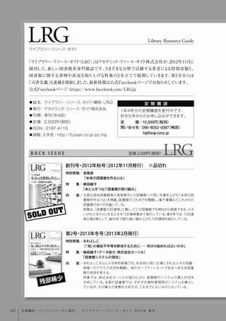 LRG Library Resource Guide
ライブラリー・リソース・ガイド
定 期 購 読● 誌名：ライブラリー・リソース・ガイド（略称：LRG） 
● 発行：アカデミック・リソース・ガイド株式会社
● 刊期：季刊（年4回）  
● 定価：2,500円（税別） 
● ISSN：2187-4115
● 詳細・入手先：http://fujisan.co.jp/pc/lrg
「ライブラリー・リソース・ガイド（LRG）」はアカデミック・リソース・ガイド株式会社が、2012年11月に
創刊した、新しい図書館系専門雑誌です。さまざまな分野で活躍する著者による特別寄稿と、
図書館に関する事例や状況を取り上げる特集の2本立てで展開していきます。第5号からは
「司書名鑑」も連載を開始しました。最新情報は公式Facebookページでお知らせしています。
公式Facebookページ：https://www.facebook.com/LRGjp
定価 2,500円（税別）B A C K I S S U E
1年4号分の定期購読を受付中です。
好きな号からのお申し込みができます。
定   価：10,000円（税別）
問い合せ先：090-8052-0087（嶋田）
      lrg@arg-corp.jp
SOLD OUT
元国立国会図書館長の長尾真さんの図書館への思いを書き上げた「未来の図
書館を作るとは」を掲載。図書館のこれまでを概観し、電子書籍などこれからの
図書館のあり方を論じている。
特集は、「図書館100連発」と題し、どこの図書館でも明日から実践できる、小さ
いけれどきらりと光る工夫を100事例集めて紹介している。第4号では、100連
発の第2弾として、創刊号で紹介後に積み上げた100事例を紹介している。
特別寄稿／
特  集／
内  容／
創刊号・2012年秋号（2012年11月発行） ※品切れ
長尾真
「未来の図書館を作るとは」
嶋田綾子
「本と人をつなぐ図書館の取り組み」
みわよしこさんによる特別寄稿では、社会的に弱い立場とされる人々の知識・
情報へのアクセス状況を概観し、知のセーフティーネットであるべき公共図書
館の役目を考える。
特集では、株式会社カーリルの協力により、図書館のシステムの導入状況を
分析している。全国の図書館では、それぞれ資料管理用のシステムを導入し
ているが、その導入の実態を分析する、これまでにないものとなっている。
特別寄稿／
特  集／
内  容／
みわよしこ
「『知』の機会不平等を解消するために──何から始めればよいのか」
嶋田綾子（データ協力：株式会社カーリル）
「図書館システムの現在」
第2号・2013年冬号（2013年2月発行）
残部稀少
152 定期購読・バックナンバーのご案内  ライブラリー・リソース・ガイド 2014 年 春号
 