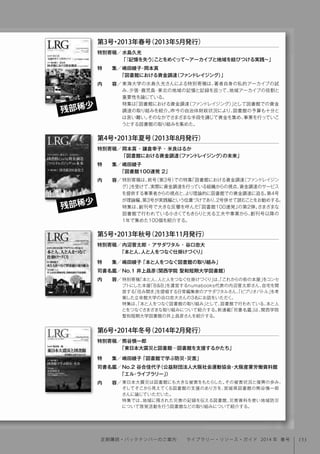 特別寄稿「本と人、人と人をつなぐ仕掛けづくり」は、「これからの街の本屋」をコンセ
プトにした本屋「B&B」を運営するnumabooks代表の内沼晋太郎さん、自宅を開
放する「住み開き」を提唱する日常編集家のアサダワタルさん、「ビブリオバトル」を考
案した立命館大学の谷口忠大さんの3名にお話をいただく。
特集は、「本と人をつなぐ図書館の取り組み」として、図書館で行われている、本と人
とをつなぐさまざまな取り組みについて紹介する。新連載「司書名鑑」は、関西学院
聖和短期大学図書館の井上昌彦さんを紹介する。
特別寄稿／
特  集／
司書名鑑／
内  容／
第5号・2013年秋号（2013年11月発行）
内沼晋太郎・アサダワタル・谷口忠大
「本と人、人と人をつなぐ仕掛けづくり」
嶋田綾子「本と人をつなぐ図書館の取り組み」
No.1 井上昌彦（関西学院 聖和短期大学図書館）
東日本大震災は図書館にも大きな被害をもたらした。その被害状況と復興の歩み、
そしてそこから見えてくる図書館の支援のあり方を、宮城県図書館の熊谷慎一郎
さんに論じていただいた。
特集では、地域に残された災害の記録を伝える図書館、災害資料を使い地域防災
について啓発活動を行う図書館などの取り組みについて紹介する。
特別寄稿／
特  集／
司書名鑑／
内  容／
第6号・2014年冬号（2014年2月発行）
熊谷慎一郎
「東日本大震災と図書館─図書館を支援するかたち」
嶋田綾子「図書館で学ぶ防災・災害」
No.2 谷合佳代子（公益財団法人大阪社会運動協会・大阪産業労働資料館
「エル・ライブラリー」）
東海大学の水島久光さんによる特別寄稿は、著者自身の私的アーカイブの試
み、夕張・鹿児島・東北の地域の記憶と記録を巡って、地域アーカイブの役割と
重要性を論じている。
特集は「図書館における資金調達（ファンドレイジング）」として図書館での資金
調達の取り組みを紹介。昨今の自治体財政状況により、図書館の予算も十分と
は言い難い。そのなかでさまざまな手段を講じて資金を集め、事業を行っていこ
うとする図書館の取り組みを集めた。
特別寄稿／
特  集／
内  容／
水島久光
「『記憶を失う』ことをめぐって∼アーカイブと地域を結びつける実践∼」
嶋田綾子･岡本真
「図書館における資金調達（ファンドレイジング）」
第3号・2013年春号（2013年5月発行）
残部稀少
特別寄稿は、前号（第3号）での特集「図書館における資金調達（ファンドレイジン
グ）」を受けて、実際に資金調達を行っている組織からの視点、資金調達のサービス
を提供する事業者からの視点と、より理論的に図書館での資金調達に迫る。第4号
が理論編、第3号が実践編という位置づけであり、2号併せて読むことをお勧めする。
特集は、創刊号で大きな反響を呼んだ「図書館100連発」の第2弾。さまざまな
図書館で行われている小さくてもきらりと光る工夫や事業から、創刊号以降の
1年で集めた100個を紹介する。
特別寄稿／
特  集／
内  容／
岡本真・鎌倉幸子・米良はるか
「図書館における資金調達（ファンドレイジング）の未来」
嶋田綾子
「図書館100連発 2」
第4号・2013年夏号（2013年8月発行）
残部稀少
153定期購読・バックナンバーのご案内  ライブラリー・リソース・ガイド 2014 年 春号
 