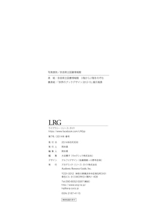LRG
ライブラリー・リソース・ガイド
https://www.facebook.com/LRGjp
第7号／2014年 春号
無断転載を禁ず
発 行 日
発 行 人
編 集 人
編  集
デザイン
発  行
2014年6月30日
岡本真
岡本真
大谷薫子（モ＊クシュラ株式会社）
アルファデザイン（佐藤理樹 + 小野寺志保）
アカデミック・リソース・ガイド株式会社
Academic Resource Guide, Inc.
〒231-0012 神奈川県横浜市中区相生町3-61
泰生ビル さくらWORKS＜関内＞ 408
Tel.090-8052-0087（嶋田）
http://www.arg.ne.jp/
lrg@arg-corp.jp
ISSN 2187-4115
写真提供／奈良県立図書情報館
表 紙：奈良県立図書情報館 3階から2階をのぞむ
裏表紙：「世界のブックデザイン2012-13」展示風景
 