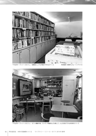 16 特別座談会 未来の図書館をつくる  ライブラリー・リソース・ガイド 2014 年 春号
「下北沢オープンソースカフェ」 図書室としても作業ができるスペース      写真提供（見開きとも）＝リブライズ
「下北沢オープンソースカフェ」 カフェ機能の他、プレゼンや雑談などを通して、人と交流ができる多目的スペース
 