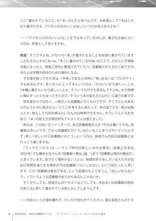 18 特別座談会 未来の図書館をつくる  ライブラリー・リソース・ガイド 2014 年 春号
こに「書かれていること」が「本」なんだと思うんです。大前提として「本はこれ
から電子化する、デジタルの方がいいよね」というのがありますよね？
――「デジタルの方がいいよね」とまでは仰っていませんが、電子化が進むとい
うのは、前提としてありますね。
内沼：そうですよね。かなりの「本」が電子になることを前提に書かれています。
しかもそのときの「本」は、「そこに書かれている中身」のことで、だからこそ検索
対象になったり、情報工学的に整理されていたり、図書館だから当たり前ですが、
それらは学問や研究のための資料になる。
でも僕が扱ってきた本は、「中身」であると同時に「物」あるいは「プロダクト」
でもあるんです。多くの人にとって本というのは、「かわいいから欲しい」とか、
「本棚に置きたいから欲しい」とか、そういうものでもあるんですよね。その現場
に僕はずっと立ち会ってきたので、そういう本の捉え方とはだいぶ違う印象です。
研究者だけではなく、一般の人も図書館に行くわけですが、そこでどんな本を、
どのように手に取るかということを考えるにあたって、本の装丁とか、紙の出触
りとか、物としての存在感みたいなものは無視できません。そういうところを含
めて、「本」の捉え方が限定的なテキストだとは感じました。
例えば、このあいだツイッターで、ある図書館員の人が「今日は暑いですね。図
書館は涼しいです。だから図書館に行こう」みたいなことをつぶやいていたんで
す（笑）。「涼しいから図書館に行こう」というのは、長尾さんの仰る図書館とは
けっこう違いますね。
『ブックビジネス 2.0̶̶ウェブ時代の新しい本の生態系』（実業之日本社、
2010 年）でも橋本大也さんが「図書館＝教会」論、つまり「図書館は現代の教会だ」
と言っています。街で行く場所がない人とか、時間を持て余している人たちが自
由に時間を過ごせる場所が今は図書館ぐらいしかない、という話だったと思い
ます。この「図書館は教会である」という前提のもとで言うと、「涼しいからおい
で」っていうような図書館のあり方もあるんじゃないか。
そこからしても、長尾さんのテキストはどうしても、本あるいは図書館の特定
のあり方に即して書かれている感じがしてしまうんです。
――司会という立場を離れて、少しだけ言わせてください。僕は長尾さんのテキ
 