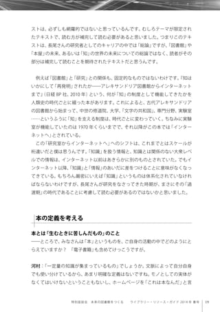 19特別座談会 未来の図書館をつくる  ライブラリー・リソース・ガイド 2014 年 春号
ストは、必ずしも網羅的ではないと思っているんです。むしろテーマが限定され
たテキストで、読む方が補完して読む必要があると思いました。つまりこのテキ
ストは、長尾さんの研究者としてのキャリアの中では「総論」ですが、「図書館」や
「本屋」の未来、あるいは「知」の世界の未来についての総論ではなく、読者がその
部分は補完して読むことを期待されたテキストだと思うんです。
例えば「図書館」と「研究」との関係も、固定的なものではないわけです。『知は
いかにして「再発明」されたか――アレキサンドリア図書館からインターネット
まで』（日経 BP 社、2010 年）という、何が「知」の制度として機能してきたかを
人類史の時代ごとに綴った本があります。これによると、古代アレキサンドリア
の図書館から始まって、中世の修道院、大学、「文字の共和国」、専門分野、実験室
……というふうに「知」を支える制度は、時代ごとに変わっていく。ちなみに実験
室が機能していたのは 1970 年くらいまでで、それ以降がこの本では「インター
ネットへ」とされている。
この「研究室からインターネットへ」へのシフトは、これまでとはスケールが
桁違いだと僕は思うんです。「知識」を扱う情報と、知識とは関係のない大衆レベ
ルでの情報は、インターネット以前はあきらかに別のものとされていた。でもイ
ンターネット以降、「知識」と「情報」のあいだに差をつけることに意味がなくなっ
てきている。もちろん厳密にいえば「知識」というものは体系化されていなけれ
ばならないわけですが、長尾さんが研究をなさってきた時期が、まさにその「過
渡期」の時代であることに考慮して読む必要があるのではないかと思いました。
本とは「生むときに苦しんだもの」のこと
――ところで、みなさんは「本」というものを、ご自身の活動の中でどのようにと
らえていますか？ 「電子書籍」も含めてけっこうですが。
河村：「一定量の知識が集まっているもの」でしょうか。文脈によって自分自身
でも使い分けているから、あまり明確な定義はないですね。モノとしての実体が
なくてはいけないということもないし、ホームページを「これは本なんだ」と言
本の定義を考える
 