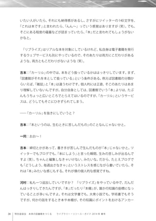 20 特別座談会 未来の図書館をつくる  ライブラリー・リソース・ガイド 2014 年 春号
いたい人がいたら、それにも納得感があるし。さすがにツイッターの 140 文字を、
「これは本です」と言われたら、「んん∼」っていう感覚はありますが（笑）。でも、
そこにある程度の蘊蓄などが詰まっていたら、「本」だと言われてもしょうがない
かなと。
「リブライズ」はリアルな本を対象にしているけれど、私自身は電子書籍を発行
するウェブサービスも別にやっているので、そのあたりは両方にこだわりがある
ような、両方ともこだわりがないような（笑）。
吉本：「カーリル」の中では、本をどう扱っているかははっきりしています。まず、
「図書館がそれを本として扱っている」という条件がある。例えば図書館の分類か
らいえば、「雑誌」と「本」は違うわけです。個人的には正直、そこのあたりはあま
り理解していないんですが。自分自身としては、図書館でいう「本」よりは、たぶ
んもうちょっと広いところでとらえてはいるのですが、「カーリル」というサービ
スは、どうしてもそこにひきずられてしまう。
――「カーリル」を抜きにしていうと？
吉本：「本というのは、生むときに苦しんだもの」のことなんじゃないかと。
一同：おお∼！
吉本：締切とかがあって、書き手が苦しんで生んだものが「本」じゃないかと。ツ
イッターでもブログでも、「本にしよう」と言った瞬間、生みの苦しみが出るんで
すよ（笑）。ちゃんと編集しなきゃいけない、みたいな。だから、たとえブログで
も「どうしよう、毎週出さなきゃ」というストレスを感じながら書いていたら、そ
れは「本」みたいな感じもする。それが僕の個人的な感覚ですね。
河村：私も一つ追加していいですか？ 「リブライズ」をやっている中で、だんだ
んはっきりしてきたんですが、「本」だったり「本棚」が、誰かの知識の座標になっ
ていることが多いんですよ。それは文学書でも、大衆小説でも、学術書でもそう
ですが、何かの話をするとき本や本棚が、その知識にポイントをおけるアンカー
 