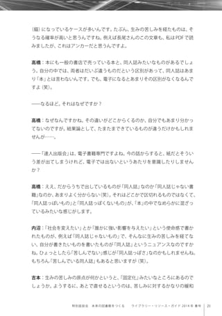 21特別座談会 未来の図書館をつくる  ライブラリー・リソース・ガイド 2014 年 春号
（錨）になっているケースが多いんです。たぶん、生みの苦しみを経たものは、そ
うなる確率が高いと思うんですね。例えば長尾さんのこの文章も、私は PDF で読
みましたが、これはアンカーだと思うんですよ。
高橋：本にも一般の書店で売っている本と、同人誌みたいなものがあるでしょ
う。自分の中では、両者はだいぶ違うものだという区別があって、同人誌はあま
り「本」とは言わないんです。でも、電子になるとあまりその区別がなくなるんで
すよ（笑）。
――なるほど。それはなぜですか？
高橋：なぜなんですかね。その違いがどこからくるのか、自分でもあまり分かっ
てないのですが。結果論として、たまたまできているものが違うだけかもしれま
せんが……。
――「達人出版会」は、電子書籍専門ですよね。今の話からすると、紙だとそうい
う差が出てしまうけれど、電子では出ないというあたりを意識したりしません
か？
高橋：ええ、だからうちで出しているものが「同人誌」なのか「同人誌じゃない書
籍」なのか、あまりよく分からない（笑）。それはどこかで区切れるものではなくて、
「同人誌っぽいもの」と「同人誌っぽくないもの」が、「本」の中でなめらかに混ざっ
ているみたいな感じがします。
内沼：「社会を変えたい」とか「誰かに強い影響を与えたい」という使命感で書か
れたものが、例えば「同人誌じゃないもの」で、そんなに生みの苦しみを経てな
い、自分が書きたいものを書いたものが「同人誌」というニュアンスなのですか
ね。ひょっとしたら「苦しんでない」感じが「同人誌っぽさ」なのかもしれませんね。
もちろん「苦しんでいる同人誌」もあると思いますが（笑）。
吉本：生みの苦しみの原点が何かというと、「固定化」みたいなところにあるので
しょうか。ようするに、あとで直せるというのは、苦しみに対するかなりの緩和
 