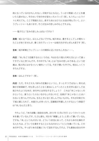 22 特別座談会 未来の図書館をつくる  ライブラリー・リソース・ガイド 2014 年 春号
剤になっているのかもしれない。印刷するとなると、うっかり間違ったことを書
いたら直せない。そのせいで世の中が変わっちゃうって（笑）。もうちょっとライ
トに考えても、ここで間違えると、直すためにはさらにお金が飛んでいく、とい
うプレッシャーもあります。そこが生みの苦しみのもとですよね。
―― 電子だと「生みの苦しみ」はないですか？
高橋：紙に比べると、ほとんどないですね。紙の本は、書き手としてしか関わっ
たことがありませんが、書く方のプレッシャーは紙の方がぜんぜん大変です（笑）。
吉本：紙の新聞とウェブニュースの関係に近いのかもしれない……。
内沼：「本」をどう定義するかというのは、今はかなり個人の考え方によって違っ
てきていると思うんです。その中でも「本」とは「生みの苦しみである」という定
義は、個人的にはかなりいい線をいってる。今まで聞いた中でも、相当しっくり
きたんですよ。
吉本：ほんとですか？（笑）。
内沼：ただ、それさえも 100％の定義かというと、きっとそうではない。例えば、
誰かが居酒屋で、何も苦しむことなく適当にしゃべったことを文字に起こして出
版されたような本が、世の中には存在するでしょう？ これは「本じゃない」の
かというと、違うという人もいるかもしれないけど、全員が「本じゃない」とはい
わないと思うんですよね。生むときに全く苦しんでないものも、それが印刷され
て紙に綴じられて 、本屋さんが売ったり、図書館が所蔵したりするという側面で
は「本」なんだと思う。
今ちょうど、『本の逆襲』（座談会当時。2013 年 12 月に刊行）というタイトルの
本を書いているんです。たぶん僕も、何かを「網羅しよう」と思って書いているん
ですね。「本」というものがいま、どういう状況にあって、これから本の仕事をす
る人たちは、どういう仕事をすることになるのかということを書いている。この
本の中でも、やっぱり本の定義について話をするんですよ。でも最後は自分の中
 