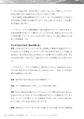 24 特別座談会 未来の図書館をつくる  ライブラリー・リソース・ガイド 2014 年 春号
い、みたいな話になる。それが「苦しい」「苦しくない」という線だと、どこでどう
切るかは個人のさじ加減になる。だからいいなあって（笑）。
あと『WIRED』の創刊編集長のケヴィン・ケリーが、「『本』は物体のことではない。
それは持続して展開される論点やナラティヴだ」と言っていますが、これも悪く
ない定義だと思います。
――ケヴィン・ケリーの著作選集が、「達人出版会」からフリーで出ています。こ
の本は技術書ではなくて、一種のマニフェストですよね。長尾さんのテキストは、
「工学者が書いたマニフェスト」だと思うので、同じように「達人出版会」から出
ることが感慨深いです。
デジタルならではの「生みの苦しみ」
内沼：さきほどのケヴィン・ケリーの「本とは持続して展開される論点やナラティ
ヴである」という定義は、ウィキペディアの「本とは冊子である」という定義とは
別の話で、「本とは生みの苦しみである」という定義に似ている気がします。そも
そも生むのが苦しくなかったら、論点とかナラティヴが持続しないと思うんです
よ。
――ただケヴィン・ケリーの言葉だと、紙の本かどうかという話は抜きになるん
ですよね。紙だからこそ「生みの苦しみ」があるとしたら……ああ、こっちも紙か
電子かは関係ないのか（笑）。
吉本：紙の方が「生みの苦しみ」がより強制的に……。
内沼：そう。比較的に起こりやすい、というだけの話で（笑）。
河村：それに、紙の方が手触りやレイアウトによって、行間に込められた「苦しみ」
が分かりやすいんですよ。デジタルの場合は全てがバイトの情報になってしまう
から、コンテンツの中身ぐらいでしか勝負ができない。でも、それだと素人目に
は、どう苦しんでいるのかが分からないんです。
高橋：紙の本という「モノ」をつくること自体、けっこう大変ですよね。物質を組
 