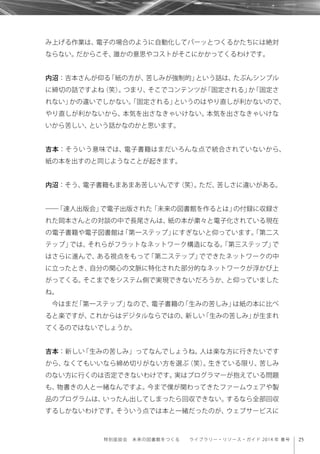 25特別座談会 未来の図書館をつくる  ライブラリー・リソース・ガイド 2014 年 春号
み上げる作業は、電子の場合のように自動化してパーッとつくるかたちには絶対
ならない。だからこそ、誰かの意思やコストがそこにかかってくるわけです。
内沼：吉本さんが仰る「紙の方が、苦しみが強制的」という話は、たぶんシンプル
に締切の話ですよね（笑）。つまり、そこでコンテンツが「固定される」か「固定さ
れない」かの違いでしかない。「固定される」というのはやり直しが利かないので、
やり直しが利かないから、本気を出さなきゃいけない。本気を出さなきゃいけな
いから苦しい、という話かなのかと思います。
吉本：そういう意味では、電子書籍はまだいろんな点で統合されていないから、
紙の本を出すのと同じようなことが起きます。
内沼：そう、電子書籍もまあまあ苦しいんです（笑）。ただ、苦しさに違いがある。
――「達人出版会」で電子出版された「未来の図書館を作るとは」の付録に収録さ
れた岡本さんとの対談の中で長尾さんは、紙の本が粛々と電子化されている現在
の電子書籍や電子図書館は「第一ステップ」にすぎないと仰っています。「第二ス
テップ」では、それらがフラットなネットワーク構造になる。「第三ステップ」で
はさらに進んで、ある視点をもって「第二ステップ」でできたネットワークの中
に立ったとき、自分の関心の文脈に特化された部分的なネットワークが浮かび上
がってくる。そこまでをシステム側で実現できないだろうか、と仰っていました
ね。
今はまだ「第一ステップ」なので、電子書籍の「生みの苦しみ」は紙の本に比べ
ると楽ですが、これからはデジタルならではの、新しい「生みの苦しみ」が生まれ
てくるのではないでしょうか。
吉本：新しい「生みの苦しみ」ってなんでしょうね。人は楽な方に行きたいです
から、なくてもいいなら締め切りがない方を選ぶ（笑）。生きている限り、苦しみ
のない方に行くのは否定できないわけです。実はプログラマーが抱えている問題
も、物書きの人と一緒なんですよ。今まで僕が関わってきたファームウェアや製
品のプログラムは、いったん出してしまったら回収できない。するなら全部回収
するしかないわけです。そういう点では本と一緒だったのが、ウェブサービスに
 