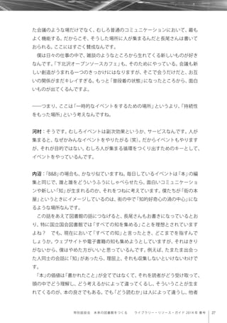 27特別座談会 未来の図書館をつくる  ライブラリー・リソース・ガイド 2014 年 春号
た会議のような場だけでなく、むしろ普通のコミュニケーションにおいて、最も
よく機能する。だからこそ、そうした場所に人が集まるんだと長尾さんは書いて
おられる。ここにはすごく賛成なんです。
僕は日々の仕事の中で、雑談のようなところから生れてくる新しいものが好き
なんです。「下北沢オープンソースカフェ」も、そのためにやっている。会議も新
しい創造がうまれる一つのきっかけにはなりますが、そこで会うだけだと、お互
いの関係がまだキレイすぎる。もっと「普段着の状態」になったところから、面白
いものが出てくるんですよ。
――つまり、ここは「一時的なイベントをするための場所」というより、「持続性
をもった場所」という考えなんですね。
河村：そうです。むしろイベントは副次効果というか、サービスなんです。人が
集まると、なぜかみんなイベントをやりたがる（笑）。だからイベントもやります
が、それが目的ではない。むしろ人が集まる循環をつくり出すためのキーとして、
イベントをやっているんです。
内沼：「B&B」の場合も、かなり似ていますね。毎日しているイベントは「本」の編
集と同じで、誰と誰をどういうふうにしゃべらせたら、面白いコミュニケーショ
ンや新しい「知」が生まれるのか、それをつねに考えています。僕たちが「街の本
屋」というときにイメージしているのは、街の中で「知的好奇心の渦の中心」にな
るような場所なんです。
この話をあえて図書館の話につなげると、長尾さんもお書きになっているとお
り、特に国立国会図書館では「すべての知を集める」ことを理想とされています
よね？ でも、現在において「すべての知」と言ったとき、どこまでを指すんで
しょうか。ウェブサイトや電子書籍の知も集めようとしていますが、それはきり
がないから、僕はやめた方がいいと思っているんです。例えば、たまたま出会っ
た人同士の会話に「知」があったら、理屈上、それも収集しないといけないわけで
す。
「本」の価値は「書かれたこと」が全てではなくて、それを読者がどう受け取って、
頭の中でどう理解し、どう考えるかによって違ってくるし、そういうことが生ま
れてくるのが、本の良さでもある。でも「どう読むか」は人によって違うし、他者
 