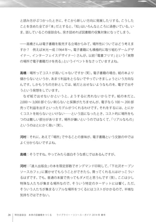 28 特別座談会 未来の図書館をつくる  ライブラリー・リソース・ガイド 2014 年 春号
と読み方がぶつかったときに、そこから新しい方向に発展したりする。こうした
ことを含めた全てが「本」だとすると、「知」はいろんなところに渦巻いている。い
ま、話しているこの座談会も、突き詰めれば図書館の収集対象になってしまう。
――高橋さんは電子書籍を販売する立場からみて、場所性についてはどう考えま
すか？ 例えば米光一成（1964 年∼。電子書籍にも積極的に取り組むゲームデザ
イナー、インターフェイスデザイナー）さんが、以前「電書フリマ」という「実際
の場所で電子書籍だけを売る」というイベントをなさっていますよね。
高橋：場所ってコストが高いじゃないですか（笑）。電子書籍の場合、紙の本より
儲からないというか、あまり利益をとらないでやっていきましょうという方向な
んです。しかもうちの方針としては、紙だと出せないようなものを、電子で出そ
うという発想をしています。
なぜ紙で出せないかというと、ようするに売れないからです。紙の本だと、
2,000 ∼ 3,000 部ぐらい刷らないと採算がたちませんが、電子なら 100 ∼ 200 部
売って利益を出すといったモデルがつくれるわけです。それをするには、とにか
くコストを削らないといけない……という話になったとき、コスト的に場所をも
つのは難しい部分があります。場所が嫌いというのではなくて、「リアルなもの」
というのはとにかく高い（笑）。
河村：それに、あえて「場所」でやることの意味が、電子書籍という文脈の中では
よく分からないですよね。
高橋：そうですね。やってみたら面白そうな感じではあるんですが。
河村：「達人出版会」の本を限定部数でオンデマンド印刷して、「下北沢オープン
ソースカフェ」に置かせてもらうことができたら、買ってくれる人はけっこうい
るはずです。でも、普通の本屋で売ってもダメだと思うんです（笑）。ここは少し
特殊な人たちが集まる場所なので、そういう特定のターゲットには響く。ただ、
そういう人たちが集まるリアルな場所をつくるにはコストがかかるので、半端な
気持ちではできない。
 