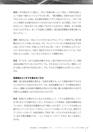 29特別座談会 未来の図書館をつくる  ライブラリー・リソース・ガイド 2014 年 春号
内沼：いまの話はすごく面白い。つまり「家賃は高い」という話と、「印刷代は高い」
という話が一緒だということですよね（笑）。「電子書籍は、印刷するほどのもの
でないもの」という話は、ある場所を維持してそこで語られてたこと、つまり「知
として収集する必要があるかどうか分からないものまで、全て記録しておくべき
なのか」という話と似ている。記録しておきたくなるけれど、実際は、全てを記録
することはできない。ましてや記録した瞬間に、国立国会図書館の収集対象にな
るとしたら……。
河村：固定化には、つねにコストがかかるんですよ。そういう意味では、電子書
籍はまだコストが低い方にある。でも、今しゃべっているこの座談会を全て文字
に起こすかどうかは、内容によりますよね（笑）。つまり、その部分にどのくらい
コストをかけるかという話が、固定化するかどうかの判断にかかってくる。「生み
の苦しみ」とは別に、コストをどうするかという問題がある。
内沼：そうです。だから全部は収集できない。紙に印刷されたものだって、実際、
全部は収集できていないわけです。でも、それを分かったうえでも、理想として
は「全部」と言わなければならない。でも、それだと図書館の人は辛いんじゃない
かな。
図書館はどこまでを集めるべきか
河村：国立国会図書館の場合は、「全部を収集する」という理想を掲げて行ける
ところまで行くのは分かるんです。でも、街の図書館にまで、その理想は求めら
れない。蔵書にある程度の網羅性が求められる半面、置ける冊数が限られる中で、
司書さんは選書をしなければならないわけです。
内沼：長尾さんが書かれているような未来として、リアルな現場で起こってい
る「知」をすべて収録するとしたら、その尖兵としての役割を、地域の図書館が担
うしかない。世田谷区の図書館の人が「B&B」とかに来て、イベントでの会話とか、
誰かがしゃべっていたら、「いまちょっといいことを話していましたね。録音させ
てください」と言って、会話を録音して帰る（笑）。さらにそれを文字に起こして、
とりあえず電子書籍にする……というのはファンタジーですが、ありうる気はし
ますね。
 