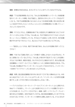 30 特別座談会 未来の図書館をつくる  ライブラリー・リソース・ガイド 2014 年 春号
吉本：新聞社の地方支社は、まさにそういうことをやっているわけですよね。
内沼：「下北沢経済新聞」のような、「みんなの経済新聞ネットワーク」（地域密着
型のインターネット新聞。渋谷で誕生し、国内外に次々とネットワークを広げて
いる）も、今までは新聞記事にならなかったような地域の話題、例えば近所に新
しいお店ができましたといったちょっとしたことを新聞記事ふうに書いてニュー
スにしているわけです。
河村：そうだとすると、図書館自身が「知」を固定化する義務を負うかどうかが
ポイントかもしれないですね。「みん経」は、今まで固定化されてこなかったもの
をニュースとして固定化している。それはとても面白いと思いますが、街の図書
館がそれをやるべきかというと、私にはとてもそうは思えないんですよね。
――「固定化」というのは、電子であれ紙であれ、なんらかの記録に残すってこと
ですか？
河村：今までは「記録に残す」という作業が一段階しかなかったはずなのに、今
は二段階になっているんですよ。「みん経」が街の中で起きていることを記事に
するような作業が、最初の固定。次にそれだけだと散逸するので、例えば国立国
会図書館に一つのアーカイブとして遺すといった二段階目の固定化がある。でも、
「みん経」の記事はすでにインターネットに上がってるわけだから、インターネッ
ト自体を「ライブラリー」だと言えばいいんですよね。
内沼：実際、国立国会図書館が世の中にあるすべての「知」を集めるよりも、本を
はじめ全てをインターネットに上げてしまって、「インターネットが世界の図書
館です」と言ってそれで終わりの方が楽かもしれない（笑）。
――アメリカではインターネット・アーカイブ（インターネット上に公開された
Web ページを保存し、サーバー上から削除されたコンテンツも閲覧できるサー
ビスの名称）が、ウェブページだけでなく、映像・音声・ソフトウェア・テレビ・
紙の本などの収集を、本気で始めていますね。国立国会図書館もどこまでできる
か分からないですが、インターネットの資料も収集し始めている。さらに文化庁
 