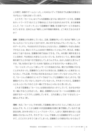 31特別座談会 未来の図書館をつくる  ライブラリー・リソース・ガイド 2014 年 春号
との間で、映像やゲームといった、いわゆるメディア芸術までも収集の対象をひ
ろげるという話も決まっています。
ところで、「カーリル」はリアルな図書館に足りない部分のサービスを、図書館
をネットワークでつなぐことで埋めるところから生まれたわけです。また新事業
として、「カーリルタッチ」という図書館の「書棚」を支援するサービスを始めら
れていますが、吉本さんは「場所」と本や情報の関係を、どう考えておられます
か？
吉本：図書館との仕事をしていると、正直、図書館がもっているのは「場所」しか
ないんだということがよく分かります。本に対する力なんてもっていないし、「本
のデータ」すら、今は自分の力ではなんともならない。図書館がいちばん自由に
できることは、実はシステムとはあまり関係ないことなんです。例えば、本棚に
本をどう並べるかは、図書館の側で自由にできる。でも、本を置く場所を変える
こと自体が、今は相当に大変なことになっている。なぜかというと、最初に図書
館を建てたときの並べ方で固定化してしまうんですよ。おかしな話だと思うんで
すが、「背」を見せて並べていた本を「面見せ」にするだけでも一大事なんです。
「カーリルタッチ」という新しいサービスを始めたのは、僕たちが現場に行ける
ことが大きかった。図書館のことをさらに知るには、図書館ともっと絡まないと
ならない。でも正直、その先に何があるかはよく分かっていなかったんです。た
だ、「カーリル」の最初のコンセプトである「ウェブと図書館をつなぐ」のうち、「図
書館からウェブにつなぐ」方はやっていなかった。それをつくれたら、図書館の
人ともっといろいろなことが一緒にできるんじゃないかと思いました。
これまで図書館と「カーリル」は役割分担がはっきりしていて、なかなか何か
を一緒にやることがなかった。 最近、図書館の人には「カーリルは図書館に人を
送客するサービスです」と説明しています。 立ち位置としては「ぐるなび」と一
緒なんですよ（笑）。
河村：先日、「カーリル」で本を探して図書館に借りに行こうとして感じたことが
あるんです。今、ここから最寄りの代田図書館が改築工事で閉館しているので（座
談会当時。2014 年 4 月にリニューアルオープン）、しばらく電車を使わないと図
書館に行けないんです。それで「カーリル」で検索したら図書館がずらっと出て
きて、どこに行くかすごく迷ってしまった。図書館ごとの個性がないからなんで
 