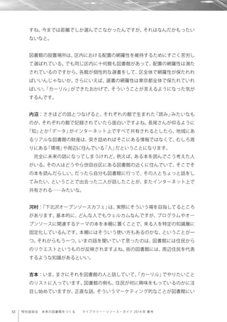 32 特別座談会 未来の図書館をつくる  ライブラリー・リソース・ガイド 2014 年 春号
すね。今までは距離でしか選んでこなかったんですが、それはなんだかもったい
ないなと。
図書館の設置場所は、区内における配置の網羅性を維持するためにすごく苦労し
て選ばれている。でも同じ区内に十何館も図書館があって、配置の網羅性は満た
されているのですから、各館が個性的な選書をして、区全体で網羅性が保たれれ
ばいいんじゃないか。さらにいえば、選書の網羅性は東京都全体で保たれていれ
ばいい。「カーリル」ができたおかげで、そういうことが言えるようになった気が
するんです。
内沼：さきほどの話とつなげると、それぞれの館で生まれた「読み」みたいなも
のが、それぞれの館で記録されていたら面白いですよね。長尾さんが仰るように
「知」とか「データ」がインターネット上ですべて共有されるとしたら、地域にあ
るリアルな図書館の財産は、突き詰めればそこにある情報ではなくて、むしろ周
りにある「環境」や周辺に住んでいる「人」だということになります。
完全に未来の話になってしまうけれど、例えば、ある本を読んでこう考えた人
がいる。その人はどうやら世田谷区にある図書館の近くに住んでいて、そこでそ
の本を読んだらしい。だったら自分も図書館に行って、その人とちょっと話をし
てみたい、ということで出会った二人が話したことが、またインターネット上で
共有される……みたいな。
河村：「下北沢オープンソースカフェ」は、実際にそういう場を目指してるところ
があります。基本的に、どんな人でもウェルカムなんですが、プログラムやオー
プンソースに関連するテーマの本を本棚に置くことで、来る人を特定の知識層に
固定化しているんです。本棚にはそういう使い方もあるのかな、ということが一
つ。それからもう一つ、いまの話を聞いていて思ったのは、図書館には住民から
のリクエストというものが反映されますよね。街の図書館には、周辺住民を代表
するような知識があるといい。
吉本：いま、まさにそれを図書館の人と話していて、「カーリル」でやりたいこと
のリストに入っています。図書館の側も、住民が何に興味をもっているのかに注
目し始めていますが、正直な話、そういうマーケティング的なことが図書館にい
 