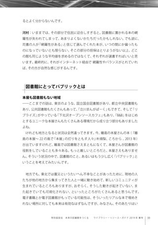 33特別座談会 未来の図書館をつくる  ライブラリー・リソース・ガイド 2014 年 春号
るとよく分からないんです。
河村：いままでは、その部分で住民に迎合しすぎると、図書館に置かれる本の網
羅性が失われてしまって、あまりよくないかたちだったかもしれない。でも逆に、
司書の人が「網羅性がある」と信じて選んでくれた本が、いつの間にか偏ったも
のになっていないとも限らない。そこの部分の担保はとりようがない以上、どこ
の館も同じような平均値を求めるのではなくて、それぞれが選書すればいいと思
います。最終的に、それがインターネット経由で 網羅性やバランスがとれていれ
ば、その方が自然な感じがするんです。
本屋も図書館もない地域
――ここまでの話は、東京のような、国立国会図書館があり、都立中央図書館も
あり、公共図書館もたくさんもあって、「立川まんがぱーく」もできて、そして「リ
ブライズ」がやっている「下北沢オープンソースカフェ」もあり、「B&B」をはじめ
とするユニークな本屋さんもたくさんある環境だから成り立つ部分もありました
よね。
けれども地方となると状況は全然違ってきます。今、離島の本屋さんの本（『離
島の本屋∼ 22 の島で「本屋」の灯りをともす人々』朴順梨、ころから 、2013 年）
が出ていますけれど、離島では図書館さえまともになくて、本屋さんが図書館の
役割をしていることも多々ある。もっと厳しいところだと、本屋さえもありませ
ん。そういう状況の中で、図書館のこと、あるいはもう少し広く「パブリック」と
いうことを考えてみたいんです。
地方でも、東北では震災というたいへん不幸なことがあったために、現地の人
たちが他の地方から集まってきた人と一緒に動き始めて、新しいコミュニティが
生まれているところもありますが、おそらく、そうした動きが起きていない、ま
た起きていても可視化されない、といったところがたくさんあると思うんです。
電子書籍とか電子図書館がもっている可能性は、そういったリアルな本で埋めき
れない場所に対しても本来は有効なはずなんですが、みなさん、そのあたりはい
図書館にとってパブリックとは
 