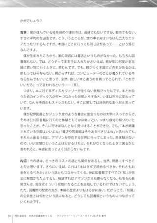 34 特別座談会 未来の図書館をつくる  ライブラリー・リソース・ガイド 2014 年 春号
かがでしょう？
吉本：僕が住んでいる岐阜県の中津川市は、過疎でもないですが、都市でもない。
まさに平均的な田舎です。こういうところが、世の中で実はいちばん広大なエリ
アだったりするんですが、本当にどこに行っても同じ店があって……という感じ
なんですよ。
僕が生まれたころから、家の周辺には書店というものがなかった。もちろん図
書館もない。では、どうやって本を手に入れたかといえば、親が年に何度か名古
屋に買い物に行くときに、頼むんです。でも、親が行く本屋にどの本があるかは、
前もっては分からない。親からすれば、コンピューターのことが書かれている本
ならなんでもいいと思って、全然、欲しい本と違うのを買ってこられて、「これで
いいだろ」って言われるという……（笑）。
つまり、本に対するディスカヴァリーが全くない状態だったんです。本と出会
うためのインデックスが何一つなかった状態からすると、いまは完全に変わって
いて、なんら不自由もストレスもない。そこに関しては圧倒的な変化だと思って
います。
僕が紀伊國屋とかジュンク堂のような書店に出会ったのは大学に入ってからで、
それは公共図書館に行くのと体験としては非常に近い。つまり自分の知りたいと
思ったことが、そこに行けばなんとなく見つけることができた。でも、「本が網羅
されている空間はいいよね」「書店や図書館はそうあるべきだよね」と言われても、
それらと出会う前に、アマゾンが存在する世界に行ってしまった。原体験がない
ので、いい空間だということは分かるけれど、それがなくなったときに困るかと
言われると、率直に言ってよく分からないんです。
内沼：今の話は、さっきのコストの話とも関係があるし、当然、問題にすべきこ
とだと思います。さらにいえば、これは「本はタダで読めるべきか、それともお
金をとるべきか」という話ともつながってくる。仮に図書館ですべての「知」が完
全に解放されたとすると、極論すればアマゾンさえも要らなくなる。もちろん長
尾さんは、完全にそういう状態になることを目指しているわけではないでしょう。
ただ、図書館の歴史の方が、本屋の歴史よりもはるかに長い。だからこそ、「知識」
の公共性とは何かという話になると、どうしても図書館というものにつながって
いくわけです。
 