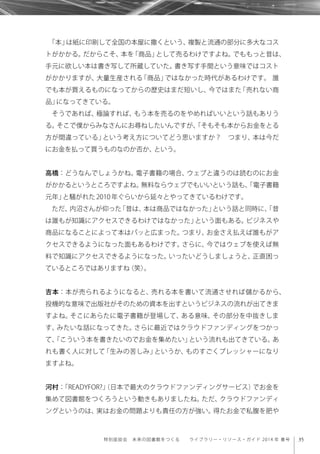 35特別座談会 未来の図書館をつくる  ライブラリー・リソース・ガイド 2014 年 春号
「本」は紙に印刷して全国の本屋に撒くという、複製と流通の部分に多大なコス
トがかかる。だからこそ、本を「商品」として売るわけですよね。でももっと昔は、
手元に欲しい本は書き写して所蔵していた。書き写す手間という意味ではコスト
がかかりますが、大量生産される「商品」ではなかった時代があるわけです。 誰
でも本が買えるものになってからの歴史はまだ短いし、今ではまた「売れない商
品」になってきている。
そうであれば、極論すれば、もう本を売るのをやめればいいという話もありう
る。そこで僕からみなさんにお尋ねしたいんですが、「そもそも本からお金をとる
方が間違っている」という考え方についてどう思いますか？ つまり、本は今だ
にお金を払って買うものなのか否か、という。
高橋：どうなんでしょうかね。電子書籍の場合、ウェブと違うのは読むのにお金
がかかるというところですよね。無料ならウェブでもいいという話も、「電子書籍
元年」と騒がれた2010年ぐらいから延々とやってきているわけです。
ただ、内沼さんが仰った「昔は、本は商品ではなかった」という話と同時に、「昔
は誰もが知識にアクセスできるわけではなかった」という面もある。ビジネスや
商品になることによって本はパッと広まった。つまり、お金さえ払えば誰もがア
クセスできるようになった面もあるわけです。さらに、今ではウェブを使えば無
料で知識にアクセスできるようになった。いったいどうしましょうと、正直困っ
ているところではありますね（笑）。
吉本：本が売られるようになると、売れる本を書いて流通させれば儲かるから、
投機的な意味で出版社がそのための資本を出すというビジネスの流れが出てきま
すよね。そこにあらたに電子書籍が登場して、ある意味、その部分を中抜きしま
す、みたいな話になってきた。さらに最近ではクラウドファンディングをつかっ
て、「こういう本を書きたいのでお金を集めたい」という流れも出てきている。あ
れも書く人に対して「生みの苦しみ」というか、ものすごくプレッシャーになり
ますよね。
河村：「READYFOR?」（日本で最大のクラウドファンディングサービス）でお金を
集めて図書館をつくろうという動きもありましたね。ただ、クラウドファンディ
ングというのは、実はお金の問題よりも責任の方が強い。得たお金で私腹を肥や
 