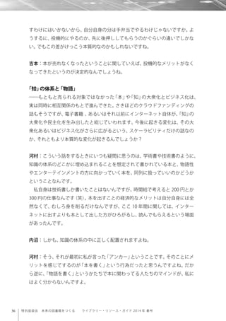36 特別座談会 未来の図書館をつくる  ライブラリー・リソース・ガイド 2014 年 春号
すわけにはいかないから、自分自身の分は手弁当でやるわけじゃないですか。よ
うするに、投機的にやるのか、先に後押ししてもらうのかぐらいの違いでしかな
い。でもこの差がけっこう本質的なのかもしれないですね。
吉本：本が売れなくなったということに関していえば、投機的なメリットがなく
なってきたというのが決定的なんでしょうね。
「知」の体系と「物語」
――もともと売られる対象ではなかった「本」や「知」の大衆化とビジネス化は、
実は同時に相互関係のもとで進んできた。さきほどのクラウドファンディングの
話もそうですが、電子書籍 、あるいはそれ以前にインターネット自体が、「知」の
大衆化や民主化を生み出したと総じていわれます。今後に起きる変化は、その大
衆化あるいはビジネス化がさらに広がるという、スケーラビリティだけの話なの
か、それともより本質的な変化が起きるんでしょうか？
河村：こういう話をするときにいつも疑問に思うのは、学術書や技術書のように、
知識の体系のどこかに埋め込まれることを想定されて書かれている本と、物語性
やエンターテインメントの方に向かっていく本を、同列に扱っていいのかどうか
ということなんです。
私自身は技術書しか書いたことはないんですが、時間給で考えると 200 円とか
300 円の仕事なんです（笑）。本を出すことの経済的なメリットは自分自身には全
然なくて、むしろ身を削るだけなんですが、ここ 10 年間に関しては、インター
ネットに出すよりも本として出した方がひろがるし、読んでもらえるという場面
があったんです。
内沼：しかも、知識の体系の中に正しく配置されますよね。
河村：そう、それが最初に私が言った「アンカー」ということです。そのことにメ
リットを感じてするのが「本を書く」という行為だったと思うんですよね。だか
ら逆に、「物語を書く」というかたちで本に関わってる人たちのマインドが、私に
はよく分からないんですよ。
 