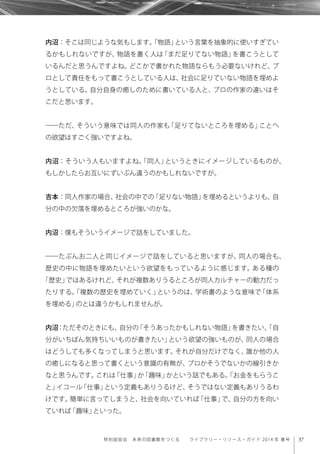 37特別座談会 未来の図書館をつくる  ライブラリー・リソース・ガイド 2014 年 春号
内沼：そこは同じような気もします。「物語」という言葉を抽象的に使いすぎてい
るかもしれないですが、物語を書く人は「まだ足りてない物語」を書こうとして
いるんだと思うんですよね。どこかで書かれた物語ならもう必要ないけれど、プ
ロとして責任をもって書こうとしている人は、社会に足りていない物語を埋めよ
うとしている。自分自身の癒しのために書いている人と、プロの作家の違いはそ
こだと思います。
――ただ、そういう意味では同人の作家も「足りてないところを埋める」ことへ
の欲望はすごく強いですよね。
内沼：そういう人もいますよね。「同人」というときにイメージしているものが、
もしかしたらお互いにずいぶん違うのかもしれないですが。
吉本：同人作家の場合、社会の中での「足りない物語」を埋めるというよりも、自
分の中の欠落を埋めるところが強いのかな。
内沼：僕もそういうイメージで話をしていました。
――たぶんお二人と同じイメージで話をしていると思いますが、同人の場合も、
歴史の中に物語を埋めたいという欲望をもっているように感じます。ある種の
「歴史」ではあるけれど、それが複数ありうるところが同人カルチャーの動力だっ
たりする。「複数の歴史を埋めていく」というのは、学術書のような意味で「体系
を埋める」のとは違うかもしれませんが。
内沼：ただそのときにも、自分の「そうあったかもしれない物語」を書きたい、「自
分がいちばん気持ちいいものが書きたい」という欲望の強いものが、同人の場合
はどうしても多くなってしまうと思います。それが自分だけでなく、誰か他の人
の癒しになると思って書くという意識の有無が、プロかそうでないかの線引きか
なと思うんです。これは「仕事」か「趣味」かという話でもある。「お金をもらうこ
と」イコール「仕事」という定義もありうるけど、そうではない定義もありうるわ
けです。簡単に言ってしまうと、社会を向いていれば「仕事」で、自分の方を向い
ていれば「趣味」といった。
 