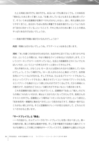 38 特別座談会 未来の図書館をつくる  ライブラリー・リソース・ガイド 2014 年 春号
たとえ時給 200 円でも 300 円でも、あるいは 1 円も貰えなくても、この体系を
「埋める」ためと思って書く人は、「仕事」をしているとも言えると僕は思ってい
て、そういう本は図書館が収集すべきものかもしれない。逆に、例えば最も分か
りやすく言うと、自分がいちばん性的に興奮できる絵を描きたいというようなの
が「自分に向かっている」ということで、それと他人のために書くこととの差は、
やっぱりあるのではないでしょうか。
――両者の間で明確に線が引けるものでしょうか？
内沼：明確には引けないでしょうね。グラデーションはあると思います。
河村：「本」を書くのが自分のためなのか、社会の中に足りてないと思うからやる
のか、ということの間には、やはり微妙なラインがあるような気がします。こう
いうコワーキングスペースをやっていると、社会との距離感をどのくらいでとれ
ばいいのか、ということへの考えがガラッと変わってきたんです。
同人作家の人も、少なくとも 10 ∼ 20 人には認められるから活動をしているわ
けでしょう。こういう場所でも、10 ∼ 20 人がわらわらと集まってきて、自然発
生的にイベントなどが生れる。そしてそれは、たんなるプライベートでもないし、
かといってパブリックでもない。集合させていくといつかはパブリックになる、
セミパブリックな集まりという感じのものができてくるんです。だから単純に人
の数だけで、社会的かどうかという線引きができないなという感があります。
これを図書館の話に強引につなげていくと、図書館が「社会」と「個人」のどち
らの側につけばいいのかが、実はよく分からなくなってきたんです。長尾さんの
テキストの中でも、図書館という場所は「コモンズになるべきだ」という部分と、
「知を体系的・網羅的に集めるべきだ」という両方が出てきて、両者は一致すると
ころがない感じがする。そこに図書館のジレンマが見える気がして、どちらに行
くべきのかなと思います。
「サードプレイス」と「教会」
――今の話から、オルデンバーグの「サードプレイス」を思い浮かべました。第一
の場所が家、第二の場所は職場や学校、そして家や職場での役割から離れてくつ
ろげる場所としての第三の場所がサードプレイスです。図書館や公園などの公共
 