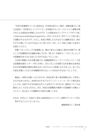 3巻 頭 言     ラ イ ブラリー・リソース・ガイド 2014 年 春 号
「未来の図書館をつくる」座談会は、内沼晋太郎さん（B&B）、高橋征義さん（達
人出版会）、河村奨さん（リブライズ）、吉本龍司さん（カーリル）という豪華な顔
ぶれによる座談会を再録したものです。この座談会はウェブサイト「マガジン航」
< http://www.dotbook.jp/magazine-k/ > が行ったもので、同サイトに 3 回に渡っ
て連載されたものです。ただし、本誌に再録したものはさらに編集を加え、読み
やすさが増しているのではないかと思います。ぜひ、ウェブ版との違いも含めて
お読みください。
特集「コモンズとしての図書館」は、猪谷千香さんの幅広い取材の成果です。場
としての図書館を巡る議論が盛んですが、「場」を一歩進めて、「コモンズ」として
の図書館のあり方に注目した力作ではないでしょうか。
3 回目の掲載となる司書名鑑では、図書館業界のリーディングカンパニーであ
る図書館流通センター（TRC）を率い、また CCC との協業で注目を集める海老名
市立中央図書館の館長も務める谷一文子さんにご登場いただきました。谷一さん
の語る言葉にこれからの図書館を考えるヒントがあるのではないでしょうか。
 
最後に、恒例のお願いとなりますが、本誌を取り巻く経済環境は決して明るい
ものではありません。本誌を刊行するアカデミック・リソース・ガイド株式会社
としては、本誌で大きな利益を出すことは考えていませんが、適度なバランスは
維持しなくてはなりません。ぜひ、本誌の定期購読や最寄りの図書館への購入リ
クエスト、知人友人への推薦を引き続きお願いします。
※なお、本号より、利益の一部を公益財団法人シャンティ国際ボランティア会に
 寄付することといたしました。
編集兼発行人：岡本真
 