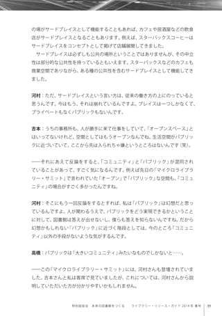 39特別座談会 未来の図書館をつくる  ライブラリー・リソース・ガイド 2014 年 春号
の場がサードプレイスとして機能することもあれば、カフェや居酒屋などの飲食
店がサードプレイスとなることもあります。例えば、スターバックスコーヒーは
サードプレイスをコンセプトとして掲げて店舗展開してきました。
サードプレイスは必ずしも公共の場所ということではありませんが、その中立
性は部分的な公共性を持っているともいえます。スターバックスなどのカフェも
商業空間でありながら、ある種の公共性を含むサードプレイスとして機能してき
ました。
河村：ただ、サードプレイスという言い方は、従来の働き方の上にのっていると
思うんです。今はもう、それは崩れているんですよ。プレイスは一つしかなくて、
プライベートもなくパブリックもないんです。
吉本：うちの事務所も、人が勝手に来て仕事をしていて、「オープンスペース」と
はいってないけれど、空間としてはもうオープンなんでね。生活空間がパブリッ
クに近づいていて、ここから先は入られちゃ嫌というところはないんです（笑）。
――それにあえて反論をすると、「コミュニティ」と「パブリック」が混同され
ていることがあって、すごく気になるんです。例えば先日の「マイクロライブラ
リー・サミット」で言われていた「オープン」で「パブリック」な空間も、「コミュ
ニティ」の場合がすごく多かったんですね。
河村：そこにもう一回反論をするとすれば、私は「パブリック」は幻想だと思っ
ているんですよ。人が関わるうえで、パブリックをどう実現できるかということ
に対して、図書館は答えが出せないし、僕らも答えを知らないんですね。だから
幻想かもしれない「パブリック」に近づく階段としては、今のところ「コミュニ
ティ」以外の手段がないような気がするんです。
高橋：パブリックは「大きいコミュニティ」みたいなものでしかないと……。
――この「マイクロライブラリー・サミット」には、河村さんも登壇されていま
した。吉本さんと私は客席で見ていましたが、これについては、河村さんから説
明していただいた方が分かりやすいかもしれません。
 