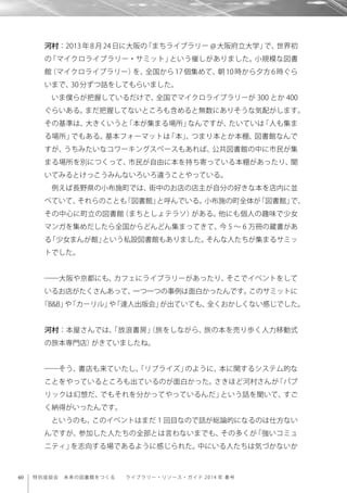 40 特別座談会 未来の図書館をつくる  ライブラリー・リソース・ガイド 2014 年 春号
河村：2013 年 8 月 24 日に大阪の「まちライブラリー @ 大阪府立大学」で、世界初
の「マイクロライブラリー・サミット」という催しがありました。小規模な図書
館（マイクロライブラリー）を、全国から 17 個集めて、朝 10 時から夕方 6 時ぐら
いまで、30分ずつ話をしてもらいました。
いま僕らが把握しているだけで、全国でマイクロライブラリーが 300 とか 400
ぐらいある。まだ把握してないところも含めると無数にありそうな気配がします。
その基準は、大きくいうと「本が集まる場所」なんですが、たいていは「人も集ま
る場所」でもある。基本フォーマットは「本」、つまり本とか本棚、図書館なんで
すが、うちみたいなコワーキングスペースもあれば、公共図書館の中に市民が集
まる場所を別につくって、市民が自由に本を持ち寄っている本棚があったり、聞
いてみるとけっこうみんないろいろ違うことやっている。
例えば長野県の小布施町では、街中のお店の店主が自分の好きな本を店内に並
べていて、それらのことも「図書館」と呼んでいる。小布施の町全体が「図書館」で、
その中心に町立の図書館（まちとしょテラソ）がある。他にも個人の趣味で少女
マンガを集めだしたら全国からどんどん集まってきて、今 5 ∼ 6 万冊の蔵書があ
る「少女まんが館」という私設図書館もありました。そんな人たちが集まるサミッ
トでした。
――大阪や京都にも、カフェにライブラリーがあったり、そこでイベントをして
いるお店がたくさんあって、一つ一つの事例は面白かったんです。このサミットに
「B&B」や「カーリル」や「達人出版会」が出ていても、全くおかしくない感じでした。
河村：本屋さんでは、「放浪書房」（旅をしながら、旅の本を売り歩く人力移動式
の旅本専門店）がきていましたね。
――そう、書店も来ていたし、「リブライズ」のように、本に関するシステム的な
ことをやっているところも出ているのが面白かった。さきほど河村さんが「パブ
リックは幻想だ、でもそれを分かってやっているんだ」という話を聞いて、すご
く納得がいったんです。
というのも、このイベントはまだ 1 回目なので話が総論的になるのは仕方ない
んですが、参加した人たちの全部とは言わないまでも、その多くが「強いコミュ
ニティ」を志向する場であるように感じられた。中にいる人たちは気づかないか
 