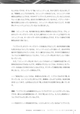 41特別座談会 未来の図書館をつくる  ライブラリー・リソース・ガイド 2014 年 春号
もしれないですが、そういう「強いコミュニティ」は、外から見ている人に対して
は、「閉鎖性」として立ちあがる。コミュニティがあることも、コミュニティの多
様性も自然なことですが、その中で「リブライズ」のやろうとしていることだけが、
ちょっと違ったんですね。自分たちの場所も持っているけれど、パブリックが一
種の幻想だと分かっているがゆえに、コミュニティ同士をつなぐことで、その限
界にチャレンジしようとしているように見えました。
河村：コミュニティは、地の縁があると絶対に閉鎖的になるんですよ。でも、い
まのコワーキングスペースや、もう少し緩やかにインターネット上で起きている
コミュニティは、オーガナイザーのやり方次第なんですが、そういう意味での閉
鎖性はあまり強くない。
「リブライズ」がコワーキングスペースを拠点にすることで、他の利用者の活動
も見られるようにしているのは、コミュニティにどっぷり浸かって、自分の平均
値の中で固定化されていくのが、すごく嫌だからなんです。その中で流動性をど
ういうふうに確保するかというときに、「コミュニティ同士をつなぐ」という話に
なっていった。
ただ、「コミュニティ同士をつなぐ」というのはけっこう抽象的な話であって、
実体があるわけではないんです。本質的にやりたいところは、その中にいるプレ
イヤーを自由に行き来させることなんですよ。そうやって流動性が高い状態を維
持しないと、コミュニティが腐るんです。
――「実体がない」というのは、多様なものがあって、リブライズはその「間」を
やっている、ということだと思うんです。齋藤純一さんが『公共性』（岩波文庫、
2010）という本で、公共性は人びとの「間」に形成される空間であると書いていま
す。
河村：「リブライズ」は地藏真作さんというプログラマーと二人でやっているん
ですが、僕らには共通見解があって、その「間」はシステム、もう少し具体的にい
うとプログラムだと思っているんです。
――今回のサミット参加者の中では、システムをつくっているのは「リブライズ」
 