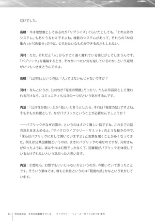 44 特別座談会 未来の図書館をつくる  ライブラリー・リソース・ガイド 2014 年 春号
だけでした。
高橋：今は理想像としてあるのが「リブライズ」ぐらいだとしても、「それ以外の
システム」もありうるわけですよね。複数のシステムがあって、それらの「AND
集合」か「OR集合」の中に、公共みたいなものができるのかもしれない。
河村：ただ、それだと「人」からすごく遠く離れている感じがしてしまうんです。
「パブリック」を議論するとき、それがいったい何を指しているのか、という疑問
がいつもつきまとうんですよ。
高橋：「公共性」というのは、「人」ではないんじゃないですか？
河村：なんというか、公共性が「程度の問題」だったり、たんに形容詞として使わ
れるだけなら、コミュニティも公共の一つだという気がするんです。
内沼：「公共性が高い」とか「低い」と言うとしたら、それは「程度の話」ですよね。
そもそも大前提として、なぜパブリックということが必要なんでしょうか？
――パブリックがなぜ必要か、というのはすごく難しい話ですね。これまでの話
の流れをまとめると、「マイクロライブラリー・サミット」のような動きの中で、
「僕らはパブリックに対して開いていますよ」と言葉を聞くことが多くなってき
た。例えば公共図書館というのは、まさにパブリックの場なのですが、河村さん
が仰ったように、実はそれは幻想でしかなくて、図書館がパブリックを体現して
いるわけでもないという話だったと思います。
内沼：幻想なら、幻想でもいいじゃないかというのが、今聞いていて思ったこと
です。そういう意味では、僕も公共性というのは「程度の話」かなという気がして
います。
 