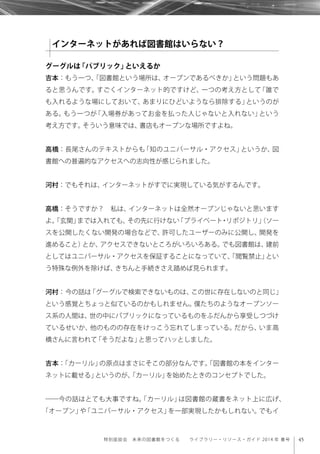 45特別座談会 未来の図書館をつくる  ライブラリー・リソース・ガイド 2014 年 春号
グーグルは「パブリック」といえるか
吉本：もう一つ、「図書館という場所は、オープンであるべきか」という問題もあ
ると思うんです。すごくインターネット的ですけど、一つの考え方として「誰で
も入れるような場にしておいて、あまりにひどいようなら排除する」というのが
ある。もう一つが「入場券があってお金を払った人じゃないと入れない」という
考え方です。そういう意味では、書店もオープンな場所ですよね。
高橋：長尾さんのテキストからも「知のユニバーサル・アクセス」というか、図
書館への普遍的なアクセスへの志向性が感じられました。
河村：でもそれは、インターネットがすでに実現している気がするんです。
高橋：そうですか？ 私は、インターネットは全然オープンじゃないと思います
よ。「玄関」までは入れても、その先に行けない「プライベート・リポジトリ」（ソー
スを公開したくない開発の場合などで、許可したユーザーのみに公開し、開発を
進めること）とか、アクセスできないところがいろいろある。でも図書館は、建前
としてはユニバーサル・アクセスを保証することになっていて、「閲覧禁止」とい
う特殊な例外を除けば、きちんと手続きさえ踏めば見られます。
河村：今の話は「グーグルで検索できないものは、この世に存在しないのと同じ」
という感覚とちょっと似ているのかもしれません。僕たちのようなオープンソー
ス系の人間は、世の中にパブリックになっているものをふだんから享受しつづけ
ているせいか、他のものの存在をけっこう忘れてしまっている。だから、いま高
橋さんに言われて「そうだよな」と思ってハッとしました。
吉本：「カーリル」の原点はまさにそこの部分なんです。「図書館の本をインター
ネットに載せる」というのが、「カーリル」を始めたときのコンセプトでした。
――今の話はとても大事ですね。「カーリル」は図書館の蔵書をネット上に広げ、
「オープン」や「ユニバーサル・アクセス」を一部実現したかもしれない。でもイ
インターネットがあれば図書館はいらない？
 