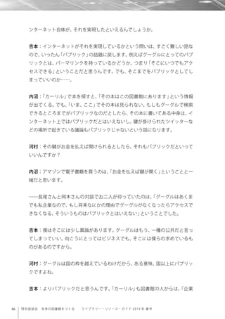 46 特別座談会 未来の図書館をつくる  ライブラリー・リソース・ガイド 2014 年 春号
ンターネット自体が、それを実現したといえるんでしょうか。
吉本：インターネットがそれを実現しているかという問いは、すごく難しい話な
ので、いったん「パブリック」の話題に戻します。例えばグーグルにとってのパブ
リックとは、パーマリンクを持っているかどうか、つまり「そこにいつでもアク
セスできる」ということだと思うんです。でも、そこまでをパブリックとしてし
まっていいのか……。
内沼：「カーリル」で本を探すと、「その本はこの図書館にあります」という情報
が出てくる。でも、「いま、ここ」でその本は見られない。もしもグーグルで検索
できるところまでがパブリックなのだとしたら、その本に書いてある中身は、イ
ンターネット上ではパブリックだとはいえないし、鍵が掛けられたツイッターな
どの場所で起きている議論もパブリックじゃないという話になります。
河村：その鍵がお金を払えば開けられるとしたら、それもパブリックだといって
いいんですか？
内沼：アマゾンで電子書籍を買うのは、「お金を払えば鍵が開く」ということと一
緒だと思います。
――長尾さんと岡本さんの対談でお二人が仰っていたのは、「グーグルはあくま
でも私企業なので、もし将来なにかの理由でグーグルがなくなったらアクセスで
きなくなる、そういうものはパブリックとはいえない」ということでした。
吉本：僕はそこには少し異論があります。グーグルはもう、一種の公共だと言っ
てしまっていい。向こうにとってはビジネスでも、そこには僕らの求めているも
のがあるのですから。
河村：グーグルは国の枠を越えているわけだから、ある意味、国以上にパブリッ
クですよね。
吉本：よりパブリックだと思うんです。「カーリル」も図書館の人からは、「企業
 