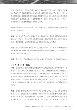 47特別座談会 未来の図書館をつくる  ライブラリー・リソース・ガイド 2014 年 春号
がやっているサービスだから続かない」と言われ続けてきたんです（笑）。でも僕
は、そのところでは図書館の人たちとかなり違う考えをもっています。パブリッ
クを担うのが、企業なのか国や地方公共団体やコミュニティなのかは、もうあま
り関係ない。企業だからといって好き勝手やっていいわけじゃなくて、パブリッ
クをかたちづくる要素は散在しているんです。
――仮にグーグルという会社がなくなったとしても、グーグルが築いた環境は残
ると思いますか？
吉本：なくなったら、こんどは僕たちがつくればいい。それを再現するための知
識も、オープンソースライブラリもすでにある。技術的に「できる」ということが
分かっている以上、もはや未踏の道というわけではないんですよ。
河村：もしグーグルがだめになっても、百度／ Baidu（バイドゥ 中華人民共和
国の Baidu, Inc. が運営するアジア最大級の検索）をはじめ検索エンジンが他にい
くらでもありますからね。
内沼：そう。グーグルが潰れたとしても、検索エンジンがなくなるわけではない。
インターネットと「自由」
河村：ところで、みなさんは普段の生活の中で公共との接点はありますか？ な
ぜこういうぼんやりした質問をするかというと、私は起業してから 10 年経つん
ですが、その間に「公共に関わった」という意識をもったことが皆無なんです。公
共サービスを利用する機会も多くないし、選挙に行くときだけ突然パブリックと
対峙させられて、そのあとまたずっと断絶があります。でも、ここでコワーキン
グスペースを始めたときに、むしろここにパブリックがあるなという感覚がした
んです。
内沼：そのときの「公共」や「パブリック」ってなんでしょうね。そこがまだふ
わっとしている気がします。さきほど「スターバックスはある種の公共性を含む
サードプレイスだ」という話が出ましたけれど 、スタバにはお金を払って入りま
すよね。そこにコミュニティが存在するようには思えない。じゃあ、スタバはパ
 