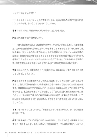 48 特別座談会 未来の図書館をつくる  ライブラリー・リソース・ガイド 2014 年 春号
ブリックなんでしょうか？
――コミュニティとパブリックの中間というか、先ほど話したとおり「部分的に
パブリックな場」ということではないでしょうか。
吉本：マクドナルドは限りなくパブリックに近いかも（笑）。
内沼：例えばそういう話なんです。
――「場所の公共性」のような意味でパブリックについて考えるなら、「運営主体
が、国や地方自治体かどうか」が一つの基準としてあるでしょう。その意味では、
私企業はパブリックの担い手ではない。しかし現実には、コマーシャルな消費の
空間が、部分的な公共性を担うようなことがさまざまな場面で起こっています。
例えばカフェやショッピングモールなどもそうですよね。「公共の場」と「消費の
場」の差が曖昧になって混じりあっているという状況が現実にはあります。
吉本：だからこそ、図書館の人から「公共性が」と言われると、すごく嘘くさく感
じてしまうんですよ（笑）。
内沼：そのときに図書館の人がいわれる「公共」というのは何か、ということで
すよね。例えば国や自治体は、税金を集めてそれを使ってみんなのために何かを
する。図書館の本はタダで読めるけど、元をただせば誰かが払っている税金です。
その一方で、私企業であるグーグルが限りなく「公共」に近く感じられるのも、彼
らのサービスが無料で使えるのは広告収入のおかげで、本来は広告宣伝費として
回り回って商品に乗っているのだけど、そのことを利用者が感じにくいからなん
でしょうか。
吉本：それはすごく正しいかも。「お金を払っている感」がない、というのは図書
館も同じです。
内沼：税金を払っている自覚のある人からすると、グーグルの方が図書館よりも
ずっと「お金を払っている感」はない。それなのにグーグルは私企業で、しかもど
 