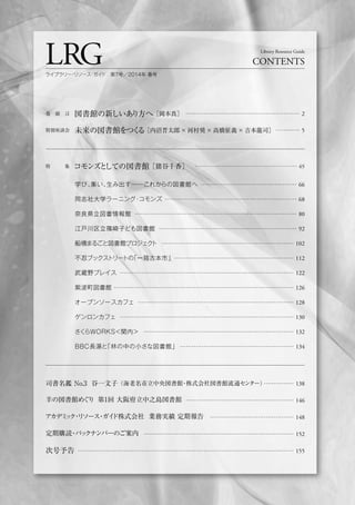 巻 頭 言 図書館の新しいあり方へ［岡本真］ ………………………………………………… 2
特別座談会 未来の図書館をつくる［内沼晋太郎×河村奨×高橋征義×吉本龍司］ ………… 5
特   集 コモンズとしての図書館［猪谷千香］ ………………………………………………… 65
LRG CONTENTS
Library Resource Guide
ライブラリー・リソース・ガイド 第7号／2014年 春号
学び、集い、生み出す──これからの図書館へ
同志社大学ラーニング・コモンズ
奈良県立図書情報館
江戸川区立篠崎子ども図書館
船橋まるごと図書館プロジェクト
不忍ブックストリートの「一箱古本市」
武蔵野プレイス
紫波町図書館
オープンソースカフェ
ゲンロンカフェ
さくらWORKS＜関内＞
BBC長湯と「林の中の小さな図書館」
司書名鑑 No.3 谷一文子（海老名市立中央図書館・株式会社図書館流通センター）
羊の図書館めぐり 第1回 大阪府立中之島図書館
アカデミック・リソース・ガイド株式会社 業務実績 定期報告
定期購読・バックナンバーのご案内
次号予告
…………… 138
……………………………………………… 146
…………………………………… 148
………………………………………………………………… 152
……………………………………………………………………………………………… 155
………………………………………… 66
………………………………………………………… 68
……………………………………………………………………… 80
…………………………………………………………… 92
………………………………………………………… 102
…………………………………………………… 112
…………………………………………………………………………… 122
……………………………………………………………………………… 126
…………………………………………………………………… 128
…………………………………………………………………………… 130
………………………………………………………………… 132
………………………………………………… 134
 