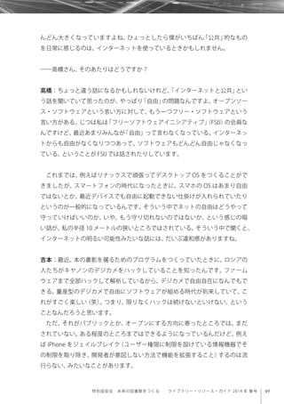 49特別座談会 未来の図書館をつくる  ライブラリー・リソース・ガイド 2014 年 春号
んどん大きくなっていますよね。ひょっとしたら僕がいちばん「公共」的なもの
を日常に感じるのは、インターネットを使っているときかもしれません。
――高橋さん、そのあたりはどうですか？
高橋：ちょっと違う話になるかもしれないけれど、「インターネットと公共」とい
う話を聞いていて思ったのが、やっぱり「自由」の問題なんですよ。オープンソー
ス・ソフトウェアという言い方に対して、もう一つフリー・ソフトウェアという
言い方がある。じつは私は「フリーソフトウェアイニシアティブ」（FSIJ）の会員な
んですけど、最近あまりみんなが「自由」って言わなくなっている。インターネッ
トからも自由がなくなりつつあって、ソフトウェアもどんどん自由じゃなくなっ
ている、ということがFSIJでは話されたりしています。
これまでは、例えばリナックスで頑張ってデスクトップ OS をつくることがで
きましたが、スマートフォンの時代になったときに、スマホの OS はあまり自由
ではないとか、最近デバイスでも自由に起動できない仕掛けが入れられていたり
というのが一般的になっているんです。そういう中でネットの自由はどうやって
守っていけばいいのか、いや、もう守り切れないのではないか、という感じの暗
い話が、私の半径 10 メートルの狭いところではされている。そういう中で聞くと、
インターネットの明るい可能性みたいな話には、だいぶ違和感がありますね。
吉本：最近、本の書影を撮るためのプログラムをつくっていたときに、ロシアの
人たちがキヤノンのデジカメをハックしていることを知ったんです。ファーム
ウェアまで全部ハックして解析しているから、デジカメで自由自在になんでもで
きる。量産型のデジカメで自由にソフトウェアが組める時代が到来していて、こ
れがすごく楽しい（笑）。つまり、限りなくハックは続けないといけない、という
ことなんだろうと思います。
ただ、それがパブリックとか、オープンにする方向に寄ったところでは、まだ
されていない。ある程度のところまではできるようになっているんだけど、例え
ば iPhone をジェイルブレイク（ユーザー権限に制限を設けている情報機器でそ
の制限を取り除き、開発者が意図しない方法で機能を拡張すること）するのは流
行らない、みたいなことがあります。
 