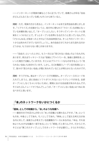 50 特別座談会 未来の図書館をつくる  ライブラリー・リソース・ガイド 2014 年 春号
――インターネットが現実の嫌なところに近づいていて、高橋さんが仰る「自由
がどんどんなくなっている感」もそこから来ていると。
河村：ただ、現実の方から見ると、インターネットはまだ全然自由な感じがしま
す。「リブライズ」の文脈からいうと、街の中に埋もれて「クローズ」な状態になっ
ている本棚を救い出して、「オープン」にしたい。そうやってインターネットに現
実をくっつけることで、ずっとオープンな世界になるだろうと思っているんです。
「2 ちゃんねる」が始まったときのような自由奔放さは、きっと今のインターネッ
トからは失われてきているのでしょうし、あの自由さがこれからまた訪れるのか
どうかは、もう分からない感じがありますが。
――「自由さ」といったときに、もう一方には「見られない自由」のようなものも
あります。例えばウィキリークスは「弱者にプライバシーを、強者に透明性を」と
いった理念で活動していますが、そこにはプライベートなものを守るという「見
られない自由」も含まれています。しかし、元CIA職員スノーデン氏の告発によっ
て、我々の「見られない自由」が既に失われていることが明らかになったわけです。
河村：そうですね。実はオープンソースでの開発も、オープンソースのコードを
入れてしまうと、逆に自由にソフトがつくれないというジレンマがある。全部
オープンにしなくちゃいけないために、開発における自由度が失われるんです。
そこはたぶんトレードオフなんでしょうが、「オープンにしない自由」はつねにあ
るべきだと思います。
「固体」としての知識から、「水」のような知識へ
――最初の方で内沼さんが仰った「本」の定義にも関わるんですが、「本」という
ものを、中身としてであれ、モノとしてであれ、「単体」として捉える考え方があ
るのに対して、長尾さんが考えている図書館のベースにあるのは、「本は、それ自
体よりも大きな知識の一部である」という「感覚」だと思うんです。だからこそ、
そこには「第二のステップ」としてのネットワークが必要だし、さらにその先に、
「本」のネットワークをいかにつくるか
 