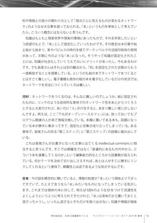 51特別座談会 未来の図書館をつくる  ライブラリー・リソース・ガイド 2014 年 春号
知や情報との我々の関わり方として「視点ごとに見えるものが変わるネットワー
ク」のような壮大な夢を語っておられる。「本」というものを単体として考えてい
たら、こういう概念にはならないと思うんです。
知識はもともと現実世界や現実の環境にあったもので、それを所有したいとい
う欲望のもとで、「本」として固定化していったわけです。その歴史は木の葉や粘
土板から始まり、革やパピルスの時代を経てグーテンベルクの活版印刷術の発明
があって、次第に今のような「本」になった。そうやって知識が固定化されたこ
とには、知識が社会化していくうえで大いにメリットがあったし、今もあるわけ
です。でも長尾さんはそれとは別の観点から、「知」を固定化された状態からもう
一度解放することを提案している。というのも紙の本でネットワークをつくるこ
とはすごく難しいし、電子書籍も既存の紙の本を電子化しているだけの状況では、
ネットワークを完全につくっていくのは難しい。
河村：ネットワークをつくるのは、そんなに難しいのでしょうか。紙に固定され
たものに、リンクのような技術的な意味でのネットワーク性をあとからつくろう
とすると大変だけれど、あいだに「人」が介在すると、あまり難しい感じがしない
んですよ。例えば、ここ「下北沢オープンソースカフェ」には、放っておいてもプ
ログラム関連の人が来て情報交換している。本棚に置いてある本も、話題になっ
ている本が勝手に集まってきて、固定化と収集が成り立ってしまっている。ある
意味で、長尾さんの仰る「第二ステップ」と「第三ステップ」の段階に踏み出して
いる。
これは長尾さんがお書きになった文章に出てくる intellectual commons に相
当すると思うんです。そこでは網羅性ではなく「普遍的にあるものの中から、ど
ういう本を選書してくるのか」という編集能力的なところから図書館が捉えられ
ている。何かテーマを決めて切り出しさえすれば、あとは人がそこに勝手にリン
クしてくれるという意味で、網羅性とは逆であるような気がするんです。
吉本：今の話を概念的に聞いていると、情報の粒度が「本」という個体より下がっ
てきていて、たとえて言うなら「水」みたいなものになってしまっている気がし
ます。これまでは個体の本に対して、例えば ISBN のような ID をつけて流通性を
よくしようというふうに考えられてきたけれど、「水」は液体だから置いておくと
混ざっちゃうし、いったん混ざるとそれだけを取り出せない。知識や情報が個体
 