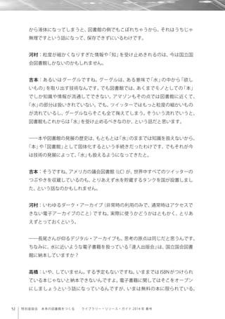 52 特別座談会 未来の図書館をつくる  ライブラリー・リソース・ガイド 2014 年 春号
から液体になってしまうと、図書館の側でもこぼれちゃうから、それはうちじゃ
無理ですという話になって、保存できずにいるわけです。
河村：粒度が細かくなりすぎた情報や「知」を受け止めきれるのは、今は国立国
会図書館しかないのかもしれません。
吉本：あるいはグーグルですね。グーグルは、ある意味で「水」の中から「欲し
いもの」を取り出す技術なんです。でも図書館では、あくまでモノとしての「本」
でしか知識や情報が流通してできない。アマゾンもその点では図書館に近くて、
「水」の部分は扱いきれていない。でも、ツイッターではもっと粒度の細かいもの
が流れているし、グーグルならそこも全て掬えてしまう。そういう流れでいうと、
図書館もこれからは「水」を受け止めるべきなのか、という話だと思います。
――本や図書館の発展の歴史は、もともとは「水」のままでは知識を扱えないから、
「本」や「図書館」として固体化するという手続きだったわけです、でもそれが今
は技術の発展によって、「水」も扱えるようになってきたと。
吉本：そうですね。アメリカの議会図書館（LC）が、世界中すべてのツイッターの
つぶやきを収蔵しているのも、とりあえず水を貯蔵するタンクを国が設置しまし
た、という話なのかもしれません。
河村：いわゆるダーク・アーカイブ（非常時の利用のみで、通常時はアクセスで
きない電子アーカイブのこと）ですね。実際に使うかどうかはともかく、とりあ
えずとっておくという。
――長尾さんが仰るデジタル・アーカイブも、思考の原点は同じだと思うんです。
ちなみに、水に近いような電子書籍を扱っている「達人出版会」は、国立国会図書
館に納本していますか？
高橋：いや、していません。する予定もないですね。いままでは ISBN がつけられ
ている本じゃないと納本できないんですよ。電子書籍に関してはそこをオープン
にしましょうという話になっているんですが、いまは無料の本に限られている。
 