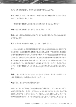 53特別座談会 未来の図書館をつくる  ライブラリー・リソース・ガイド 2014 年 春号
だからうちの電子書籍も、有料のものは納本できないんですよ。
吉本：僕がつくったプレゼン資料は、無料だから納本義務があるというヘンな話
になってくるわけですよね（笑）。
――有料の電子書籍でも納本できるようになれば、そうしたいですか？
高橋：そうなれば納本することになると思います、たぶん。
河村：今でも都立の図書館には納本できますよ。郷土資料のようなものには ISBN
はつかないので。
吉本：公共図書館の場合は「納本」ではなく、「寄贈」ですね。
――2014 年 1 月から、国立国会図書館が電子化した 200 万点以上の大規模デジタ
ル化資料が、他の図書館でも閲覧できるようになります（すでに実現）。基本的に
は著作権保護期間が切れたものが対象ですが、今までは国立国会図書館の端末で
しか見ることができなかった資料を、地方の公共図書館や大学図書館やそれらに
準ずる施設でも端末を置けば見られるようになる。まだその程度なのかという話
でもあるのですが、公共図書館にとってはかなり大きな一歩です。その枠のなか
にフリーの電子書籍でも入ってくれば、より広く読んでもらえる場になる気がし
ます。
高橋：でも、もともとインターネットはオープンなので、ネット上に転がしてお
けば、図書館に入れる必要はあるのかという……。
内沼：そう、そこがやっぱり疑問なんです。
――これはさきほどの東京と地方の違いという話と近くて、インターネットだけ
に存在が限られると、見ることがきないという人がまだまだたくさんいるんです。
年配の人だけでなく、デジタルネイティブ世代といわれる若い人でも、モバイル
だけの限定的なインターネット利用ということも多い。そういう人たちにとって
 