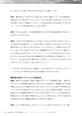 54 特別座談会 未来の図書館をつくる  ライブラリー・リソース・ガイド 2014 年 春号
は、ただネットに置いてあるだけでは出会うことは難しいです。
吉本：僕は地方にいるからすごく感じるんですが、現実として、人々が物を買う
手段はすっかり楽天やアマゾンになっている。他に買う手段がないんです。世
代に関してもだいぶ様変りしていて、うちの祖父母は 70 代を過ぎていますが、
イー・トレードで株の取引をやっています（笑）。
河村：そのへんは逆に、うちの実家は遅れています。買い物は新宿に行けばいい
やと思っているから（笑）。
内沼：さきほどから何度か同じことを言っているような気がしますが、「ネット
上にあるものを収集する」という流れが向かう方向がよく分からないんです。大
事なのはむしろ「消えてしまうものをアーカイブする」という役割じゃないです
か？ 放っておくと消えてしまうから、図書館がそれをアーカイブして集めたい
という話なら分かるんです。インターネット・アーカイブの考え方はそうですよ
ね。でも、みんなに見せるために図書館がわざわざ無料のものを集めたり、イン
ターネット上にあるものまで集めるというのは、ネットにアクセスできない人の
ためにオープンにするという話とも違うでしょう？
――それをしなければならない理由の一つは、日本にはアメリカのインターネッ
ト・アーカイブに相当するものが、まだ民間にないからですよね。
紙の本に次のイノベーションはあるか
高橋：既存のものを保存・保管・所蔵するアーカイブの重要性の他に、長尾さん
のテキストには博物館の話が出てきますよね。ある意味で、図書館には「本の博
物館」みたいなことが期待されている。つまり「モノとしての本が、その時代には
こういうかたちで使われていたんですよ」ということを未来まで保持しつづける
役割までが、図書館に期待されている。それとは別に、モノとしての本は措りて、
情報だけでいいから電子で頑張りましょうという考えもある。この 2 つは別の次
元の話なんですが、図書館の役割として両方とも大事です。
吉本：ところで紙の本には、次のイノベーションがありうるのでしょうか。特に
 