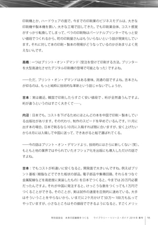 55特別座談会 未来の図書館をつくる  ライブラリー・リソース・ガイド 2014 年 春号
印刷機とか、ハードウェアの面で。今までの印刷業のビジネスモデルは、大きな
印刷機や製本機を買い、大きな工場で回してきた。でも印刷業自体、コスト感覚
がすっかり転換してしまって、ペラの印刷物はパーソナルプリンターでもっと安
い値段でつくれるから、町の印刷屋さんはもういらないという話が現実化してい
ます。それに対して本の印刷・製本の現場がどうなっているのかがあまりよく見
えないんです。
高橋：一つはプリント・オン・デマンド（受注を受けて印刷する方法。プリンター
を大型高速化させたデジタル印刷機の登場で可能となった）ですよね。
――ただ、プリント・オン・デマンドはある意味、流通の話ですよね。吉本さん
が仰るのは、もっと純粋に技術的な革新という話じゃないでしょうか。
吉本：実は最近、韓国で印刷したらすごく安い値段で 、桁が全然違うんですよ。
桁が違うというのはすごく大きくて……。
内沼：日本でも、コストを下げるためにほとんどの本を中国で印刷・製本してい
る出版社があります。その代わり、制作のスピードを早めているんです。11 月に
出す本の場合、日本で刷るなら 10 月に入稿すれば間に合いますが、安く上げたい
から8月には入稿して中国に送って、できあがると船で運ばれてくる。
――今の話はプリント・オン・デマンドより、技術的にはさらに新しくない（笑）。
もともと他の業界ではやられていたオフショア化を出版にも導入しただけの話で
すよね。
吉本：でもコストが桁違いに安くなると、開発面で大きいんですね。例えばプリ
ント基板（樹脂などでできた板状の部品。電子部品や集積回路、それらをつなぐ
金属配線などを高密度に実装したもの）を日本でつくると、今までは 20 万円必要
だったんですよ。それが中国に発注すると、けっこうな数をつくっても 1 万円で
つくることができる。そのことが、実は試作の速度を圧倒的に速めている。大手
はそういうことをやらないから、いまだに 2 ケ月かけて 50 万∼ 100 万も払って
やっていますが、小さなところはその値段でできるようになると、すごくメリッ
 