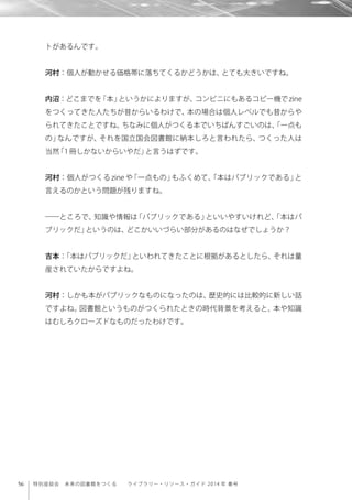 56 特別座談会 未来の図書館をつくる  ライブラリー・リソース・ガイド 2014 年 春号
トがあるんです。
河村：個人が動かせる価格帯に落ちてくるかどうかは、とても大きいですね。
内沼：どこまでを「本」というかによりますが、コンビニにもあるコピー機でzine
をつくってきた人たちが昔からいるわけで、本の場合は個人レベルでも昔からや
られてきたことですね。ちなみに個人がつくる本でいちばんすごいのは、「一点も
の」なんですが、それを国立国会図書館に納本しろと言われたら、つくった人は
当然「1冊しかないからいやだ」と言うはずです。
河村：個人がつくる zine や「一点もの」もふくめて、「本はパブリックである」と
言えるのかという問題が残りますね。
――ところで、知識や情報は「パブリックである」といいやすいけれど、「本はパ
ブリックだ」というのは、どこかいいづらい部分があるのはなぜでしょうか？
吉本：「本はパブリックだ」といわれてきたことに根拠があるとしたら、それは量
産されていたからですよね。
河村：しかも本がパブリックなものになったのは、歴史的には比較的に新しい話
ですよね。図書館というものがつくられたときの時代背景を考えると、本や知識
はむしろクローズドなものだったわけです。
 