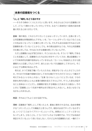 57特別座談会 未来の図書館をつくる  ライブラリー・リソース・ガイド 2014 年 春号
「人」と「場所」をどう活かすか
――そろそろ締めくくりに入りたいと思います。みなさんはこれから図書館に対
して、どういう関わりをしていきたいですか。なるべく具体的かつ固有の話を順
番に伺えるとありがたいです。
吉本：僕の場合、これからやりたいことははっきりしています。正直に言って、
公共図書館は斜陽産業なんですね。いま、「カーリル」がやっているようなことは、
この先はなくなっていく仕事だと思っている。そもそも自分自身がそれほど公共
図書館を使っていないことからしても、本の貸出返却のような、今の公共図書館
の仕事に対しては、それほど大きな意義を感じていないんです。
ただし図書館には必ず窓口があり、そこには人もいる。そういう「場所」である
ことを武器として、図書館の人たちは次に何をやっていくのか。僕は図書館につ
いての体系的な知識や技術はもっていませんが、「カーリル」を始めたときから図
書館の人に応援してもらう中で、彼らとはいろいろな議論をしてきたから、そこ
にはとても興味があるんです。
例えば、かつて炭鉱で働いていた人たちは、炭鉱がなくなったときどうしたの
か。それまでの知識や経験を活かして次の仕事ができたのだろうかという観点で
考えてみるといいかもしれない。「生業（なりわい）」ということでいえば、うちの
実家も時代の変化とともに家業の業態を変えてきたんです。そうした変化が起き
ること自体はいいことだし、図書館が変化する場面に立ちあえたら面白い。その
ときに「図書館」という名前や場所はまだ残るかもしれないし、あるいはなくな
るかもしれませんが。
内沼：それはとてもよく分かる話ですね。
河村：図書館が「場所」として残ったとき、最後に期待されるのは、自由を標榜
する「コモンズ」としての機能だと思うんです。個別のお店でやっているかぎり
は、いくら「ここはライブラリーだ」といっても、実質はコミュニティどまりに
なってしまう。少なくとも、こういうカフェのような場所では、「そこでは自由が
保証されている」という言い方はしない。だけど公共の図書館ならば、一種のファ
未来の図書館をつくる
 