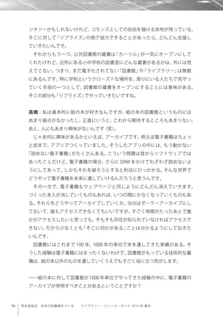58 特別座談会 未来の図書館をつくる  ライブラリー・リソース・ガイド 2014 年 春号
ンタジーかもしれないけれど、コモンズとしての自由を描ける余地が残っている。
そこに対して「リブライズ」の側で協力できることがあったら、どんどん支援し
ていきたいんです。
それからもう一つ、公共図書館の蔵書は「カーリル」が一気にオープンにして
くれたけれど、近所にある小中学校の図書室にどんな蔵書があるかは、外には見
えてこない。つまり、まだ電子化されてない「図書館」や「ライブラリー」は無数
にあるんです。特に学校というクローズドな場所を、周りにいる人たちで見守っ
ていく手段の一つとして、図書館の蔵書をオープンにすることには意味がある。
そこの部分も「リブライズ」でやっていきたいですね。
高橋：私は基本的に紙の本が好きなんですが、紙の本の図書館というものには
あまり接点がなかったし、正直にいうと、これから期待するところもあまりない。
あと、人にもあまり興味がないんです（笑）。
じゃあ何に興味があるかといえば、アーカイブです。例えば電子書籍はちょっ
と前まで、アプリでつくっていました。そうしたアプリの中には、もう動かない
「読めない電子書籍」がたくさんある。こういう問題は昔からソフトウェアでは
あったことだけど、電子書籍の場合、さらに DRM をかけてわざわざ読めないよ
うにしてあって、しかもそれを破ろうとすると刑法にひっかかる。そんな世界で
どうやって電子書籍を未来に遺していけるんだろうと思うんです。
その一方で、電子書籍もウェブページと同じようにどんどん消えていきます。
つくった本人が消していくものもあれば、いつの間にかなくなっていくものもあ
る。それらをどうやってアーカイブしていくか。当分はダーク・アーカイブにし
ておいて、誰もアクセスできなくてもいいですが、すごく時間がたったあとで誰
かがアクセスしたいと思っても、そもそも存在が知られていなければアクセスで
きない。だから少なくとも「そこに何かがある」ことは分かるようにしておきた
いんです。
図書館にはこれまで 100 年、1000 年の単位で本を遺してきた実績がある。そ
うした経験は電子書籍にはまったくないわけで、図書館がもっている技術的な蓄
積は、紙の本以外のものを遺していくうえでもすごく役に立つ気がします。
――紙の本に対して図書館が 1000 年単位でやってきた経験の中に、電子書籍の
アーカイブが参照すべきことがあるということですか？
 