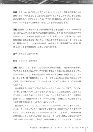 59特別座談会 未来の図書館をつくる  ライブラリー・リソース・ガイド 2014 年 春号
高橋：ええ、ないはずがないと思うんです。ただ、いきなり図書館の現場の人を
連れてきて、「なんとかしてください」と言ってもダメでしょう（笑）。そのために
何が必要なのか、まだよく分からないですが、図書館がもっている技術や人材と
テクノロジーを上手くあわせていけば、なんとかなる気がします。
河村：図書館に、これまでに出た電子書籍が再生できる完璧なエミュレーター（あ
るシステム上で、他の OS や CPU の機能を再現し、その OS や CPU 向けのアプリ
ケーションソフトを動作させるソフトウェア）を置けばいいと思うんです。ある
世代の電子端末が使えなくなったら、それらを包含するエミュレーターをつくる。
何十種類かのエミュレーターがあれば、100 年前に出た電子書籍であっても、読
めるようにするのは技術的には難しくないはずです。
吉本：それはやりたいですね。
内沼：すごくいいと思います。
河村：例えば、さきほど紹介した「少女まんが館」の館長は、電子書籍の出版をし
ていたこともある人なんです。ですが電子書籍は 2、3 年たつと読めなくなってし
まうので嫌になって、最後には少女マンガを紙の本で保存する蔵を建ててしまっ
た（笑）。でも、電子書籍のエミュレーターをつくるとなると DRM の話が入って
くるし、そもそも iPhone のエミュレーターをつくっていいのか、という微妙な話
も出てくる。
実は開発者向けにはアップルから iPhone のエミュレーターが配られているん
ですが、それはアップルストアが使えないので、アプリが買えない。したがって
インストールもできないし、当然エミュレーションもできない。そうした事態を
回避するには、開発者用のエミュレーターとは別に、実機とほぼ同じ動作をする
ものを図書館向けにつくってもらわないといけない。
任天堂のファミコンや DS、ソニーのプレイステーション用にはオープンなエ
ミュレーターがあって、これらはだいたい実機と同じ動作をするところまできて
います。でも、電子書籍のエミュレーターはまだみたことがない。Kindle は中身
が基本的にリナックスらしいので、エミュレーターがつくれないはずはないので
すが、Kobo とかも含めて、現時点では電子書籍のエミュレーターをつくるには
 