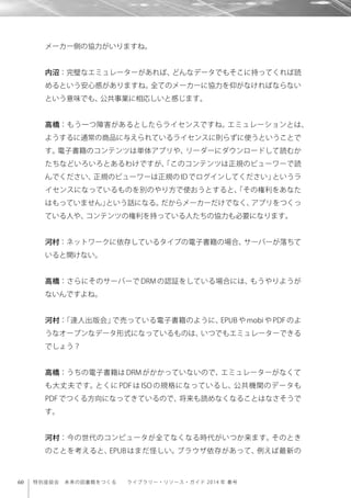 60 特別座談会 未来の図書館をつくる  ライブラリー・リソース・ガイド 2014 年 春号
メーカー側の協力がいりますね。
内沼：完璧なエミュレーターがあれば、どんなデータでもそこに持ってくれば読
めるという安心感がありますね。全てのメーカーに協力を仰がなければならない
という意味でも、公共事業に相応しいと感じます。
高橋：もう一つ障害があるとしたらライセンスですね。エミュレーションとは、
ようするに通常の商品に与えられているライセンスに則らずに使うということで
す。電子書籍のコンテンツは単体アプリや、リーダーにダウンロードして読むか
たちなどいろいろとあるわけですが、「このコンテンツは正規のビューワーで読
んでください、正規のビューワーは正規の ID でログインしてください」というラ
イセンスになっているものを別のやり方で使おうとすると、「その権利をあなた
はもっていません」という話になる。だからメーカーだけでなく、アプリをつくっ
ている人や、コンテンツの権利を持っている人たちの協力も必要になります。
河村：ネットワークに依存しているタイプの電子書籍の場合、サーバーが落ちて
いると開けない。
高橋：さらにそのサーバーで DRM の認証をしている場合には、もうやりようが
ないんですよね。
河村：「達人出版会」で売っている電子書籍のように、EPUB や mobi や PDF のよ
うなオープンなデータ形式になっているものは、いつでもエミュレーターできる
でしょう？
高橋：うちの電子書籍は DRM がかかっていないので、エミュレーターがなくて
も大丈夫です。とくに PDF は ISO の規格になっているし、公共機関のデータも
PDF でつくる方向になってきているので、将来も読めなくなることはなさそうで
す。
河村：今の世代のコンピュータが全てなくなる時代がいつか来ます。そのとき
のことを考えると、EPUB はまだ怪しい。ブラウザ依存があって、例えば最新の
 