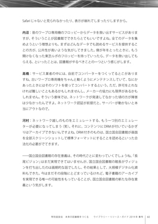 61特別座談会 未来の図書館をつくる  ライブラリー・リソース・ガイド 2014 年 春号
Safariじゃないと見られなかったり、表示が崩れてしまったりしますから。
内沼：昔のワープロ専用機のフロッピーからデータを救い出すサービスがありま
すが、そういうことが図書館でできたらとてもいいですよね。全てのデータを集
めようという理想よりも、まずはどんなデータでも読めるサービスを提供するこ
との方が、公共性が高いような気がしてきました。僕が年をとったときに、もう
開けなくなった東芝ルポのフロッピーを持っていったら、データを救い出しても
らえる、といったことは、図書館がやるべきことの一つという感じがします。
高橋：サービス業者の中には、自前でコンバーターをつくってるとこがありま
すね。古いワープロ専用機をちゃんと動くようにメンテナンスしていて、なにか
あったときにはそのソフトを使ってコンバートするという。ただ、許可をとれな
ければ難しいこともあるかもしれませんし、メーカーの協力にも限界があるかも
しれません。そういう意味では、ネットワークが発達してなかった頃の方が障害
は少なかったんですよ。ネットワーク認証が前提だと、サーバーが動かないと本
当にアウトなので。
河村：ネットワーク越しのものをエミュレートする、もう一つ別のエミュレー
ターが必要になってしまう（笑）。それに、コンテンツに DRM が付いているかぎ
りはアーカイブできないんですよね。DRM 付きのものは、国立国会図書館が画面
を全部スクリーンショットして標準フォーマットにすることを認めるといった合
法化の必要がでてきます。
――国立国会図書館の存在意義は、その時代ごとに変わっていくでしょうね。「長
尾ビジョン」はまだ実現できてはいませんが、国立国会図書館の館長がヴィジョ
ンを打ち出したのは画期的な話でしたし、その結果として、大規模デジタル化資
料もできた。今はまだその段階にとどまっているけれど、電子書籍のアーカイブ
を実現できる唯一の可能性をもっていることが、国立国会図書館の新たな存在意
義という気がします。
 